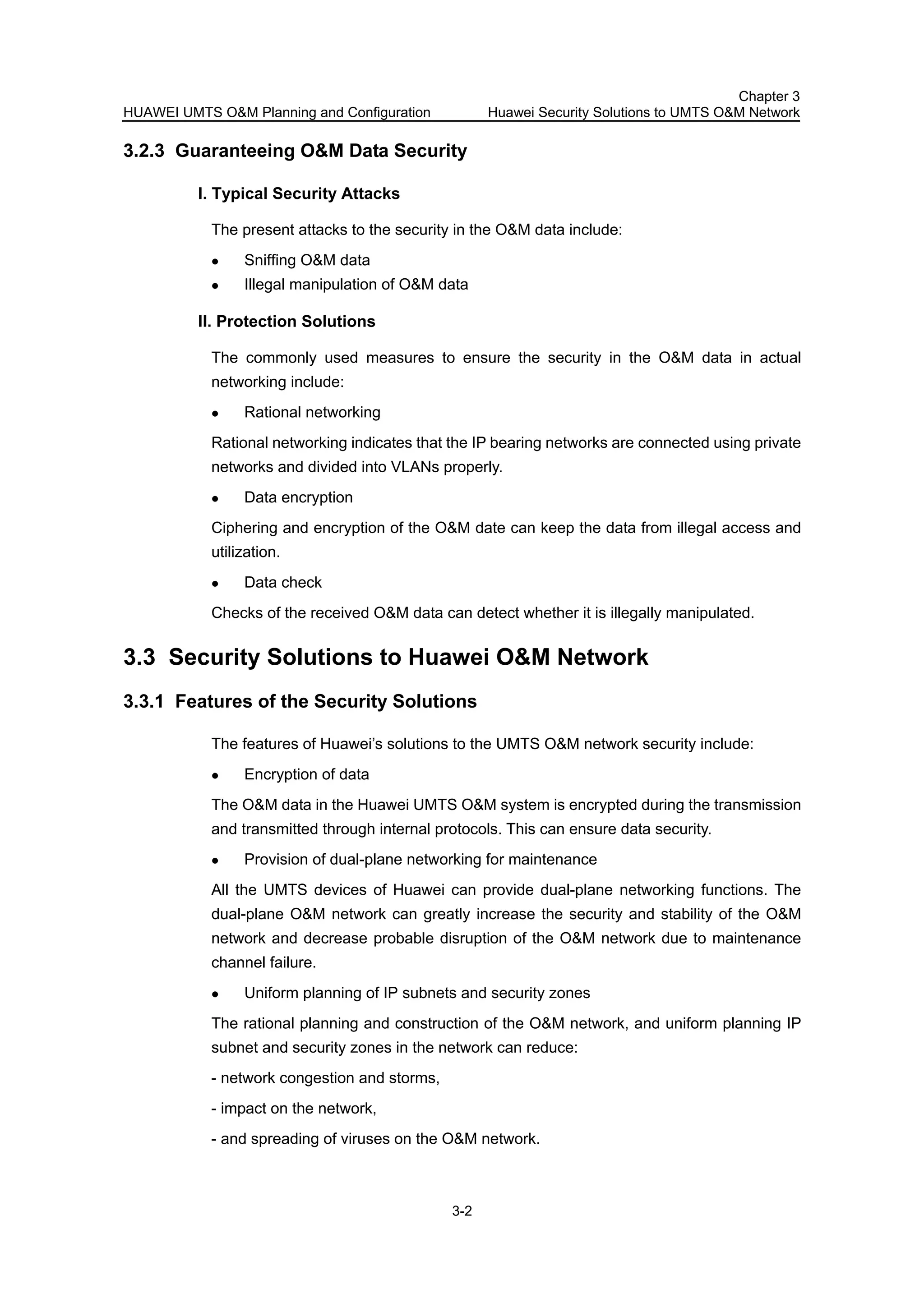 HUAWEI UMTS O&M Planning and Configuration
Chapter 3
Huawei Security Solutions to UMTS O&M Network
3-2
3.2.3 Guaranteeing O&M Data Security
I. Typical Security Attacks
The present attacks to the security in the O&M data include:
Sniffing O&M data
Illegal manipulation of O&M data
II. Protection Solutions
The commonly used measures to ensure the security in the O&M data in actual
networking include:
Rational networking
Rational networking indicates that the IP bearing networks are connected using private
networks and divided into VLANs properly.
Data encryption
Ciphering and encryption of the O&M date can keep the data from illegal access and
utilization.
Data check
Checks of the received O&M data can detect whether it is illegally manipulated.
3.3 Security Solutions to Huawei O&M Network
3.3.1 Features of the Security Solutions
The features of Huawei’s solutions to the UMTS O&M network security include:
Encryption of data
The O&M data in the Huawei UMTS O&M system is encrypted during the transmission
and transmitted through internal protocols. This can ensure data security.
Provision of dual-plane networking for maintenance
All the UMTS devices of Huawei can provide dual-plane networking functions. The
dual-plane O&M network can greatly increase the security and stability of the O&M
network and decrease probable disruption of the O&M network due to maintenance
channel failure.
Uniform planning of IP subnets and security zones
The rational planning and construction of the O&M network, and uniform planning IP
subnet and security zones in the network can reduce:
- network congestion and storms,
- impact on the network,
- and spreading of viruses on the O&M network.
 