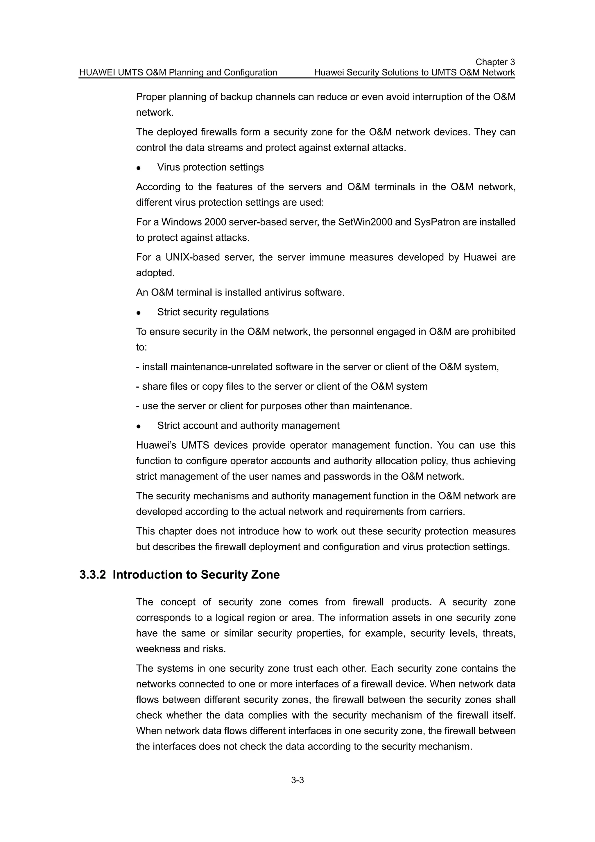 HUAWEI UMTS O&M Planning and Configuration
Chapter 3
Huawei Security Solutions to UMTS O&M Network
3-3
Proper planning of backup channels can reduce or even avoid interruption of the O&M
network.
The deployed firewalls form a security zone for the O&M network devices. They can
control the data streams and protect against external attacks.
Virus protection settings
According to the features of the servers and O&M terminals in the O&M network,
different virus protection settings are used:
For a Windows 2000 server-based server, the SetWin2000 and SysPatron are installed
to protect against attacks.
For a UNIX-based server, the server immune measures developed by Huawei are
adopted.
An O&M terminal is installed antivirus software.
Strict security regulations
To ensure security in the O&M network, the personnel engaged in O&M are prohibited
to:
- install maintenance-unrelated software in the server or client of the O&M system,
- share files or copy files to the server or client of the O&M system
- use the server or client for purposes other than maintenance.
Strict account and authority management
Huawei’s UMTS devices provide operator management function. You can use this
function to configure operator accounts and authority allocation policy, thus achieving
strict management of the user names and passwords in the O&M network.
The security mechanisms and authority management function in the O&M network are
developed according to the actual network and requirements from carriers.
This chapter does not introduce how to work out these security protection measures
but describes the firewall deployment and configuration and virus protection settings.
3.3.2 Introduction to Security Zone
The concept of security zone comes from firewall products. A security zone
corresponds to a logical region or area. The information assets in one security zone
have the same or similar security properties, for example, security levels, threats,
weekness and risks.
The systems in one security zone trust each other. Each security zone contains the
networks connected to one or more interfaces of a firewall device. When network data
flows between different security zones, the firewall between the security zones shall
check whether the data complies with the security mechanism of the firewall itself.
When network data flows different interfaces in one security zone, the firewall between
the interfaces does not check the data according to the security mechanism.
 