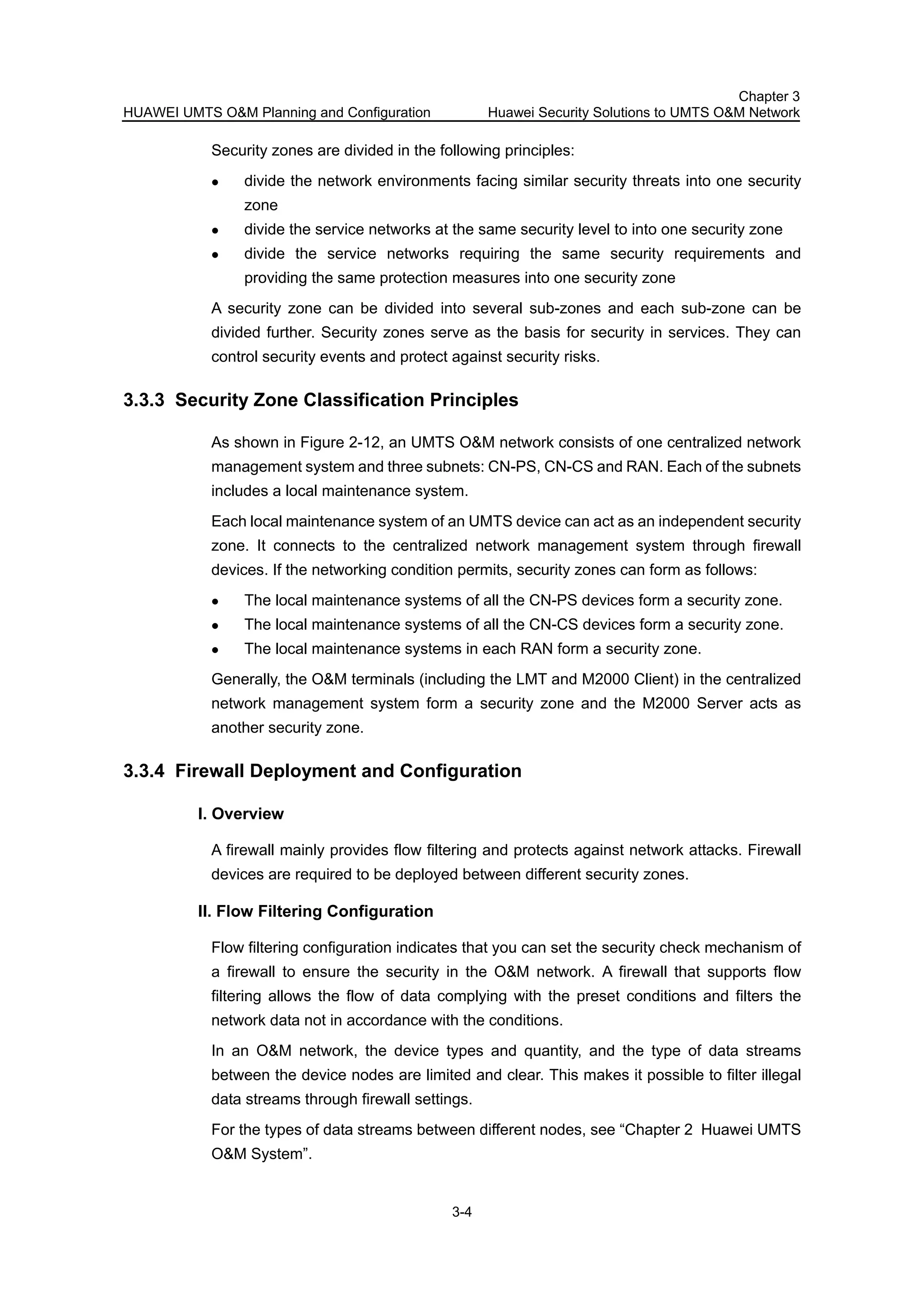 HUAWEI UMTS O&M Planning and Configuration
Chapter 3
Huawei Security Solutions to UMTS O&M Network
3-4
Security zones are divided in the following principles:
divide the network environments facing similar security threats into one security
zone
divide the service networks at the same security level to into one security zone
divide the service networks requiring the same security requirements and
providing the same protection measures into one security zone
A security zone can be divided into several sub-zones and each sub-zone can be
divided further. Security zones serve as the basis for security in services. They can
control security events and protect against security risks.
3.3.3 Security Zone Classification Principles
As shown in Figure 2-12, an UMTS O&M network consists of one centralized network
management system and three subnets: CN-PS, CN-CS and RAN. Each of the subnets
includes a local maintenance system.
Each local maintenance system of an UMTS device can act as an independent security
zone. It connects to the centralized network management system through firewall
devices. If the networking condition permits, security zones can form as follows:
The local maintenance systems of all the CN-PS devices form a security zone.
The local maintenance systems of all the CN-CS devices form a security zone.
The local maintenance systems in each RAN form a security zone.
Generally, the O&M terminals (including the LMT and M2000 Client) in the centralized
network management system form a security zone and the M2000 Server acts as
another security zone.
3.3.4 Firewall Deployment and Configuration
I. Overview
A firewall mainly provides flow filtering and protects against network attacks. Firewall
devices are required to be deployed between different security zones.
II. Flow Filtering Configuration
Flow filtering configuration indicates that you can set the security check mechanism of
a firewall to ensure the security in the O&M network. A firewall that supports flow
filtering allows the flow of data complying with the preset conditions and filters the
network data not in accordance with the conditions.
In an O&M network, the device types and quantity, and the type of data streams
between the device nodes are limited and clear. This makes it possible to filter illegal
data streams through firewall settings.
For the types of data streams between different nodes, see “Chapter 2 Huawei UMTS
O&M System”.
 