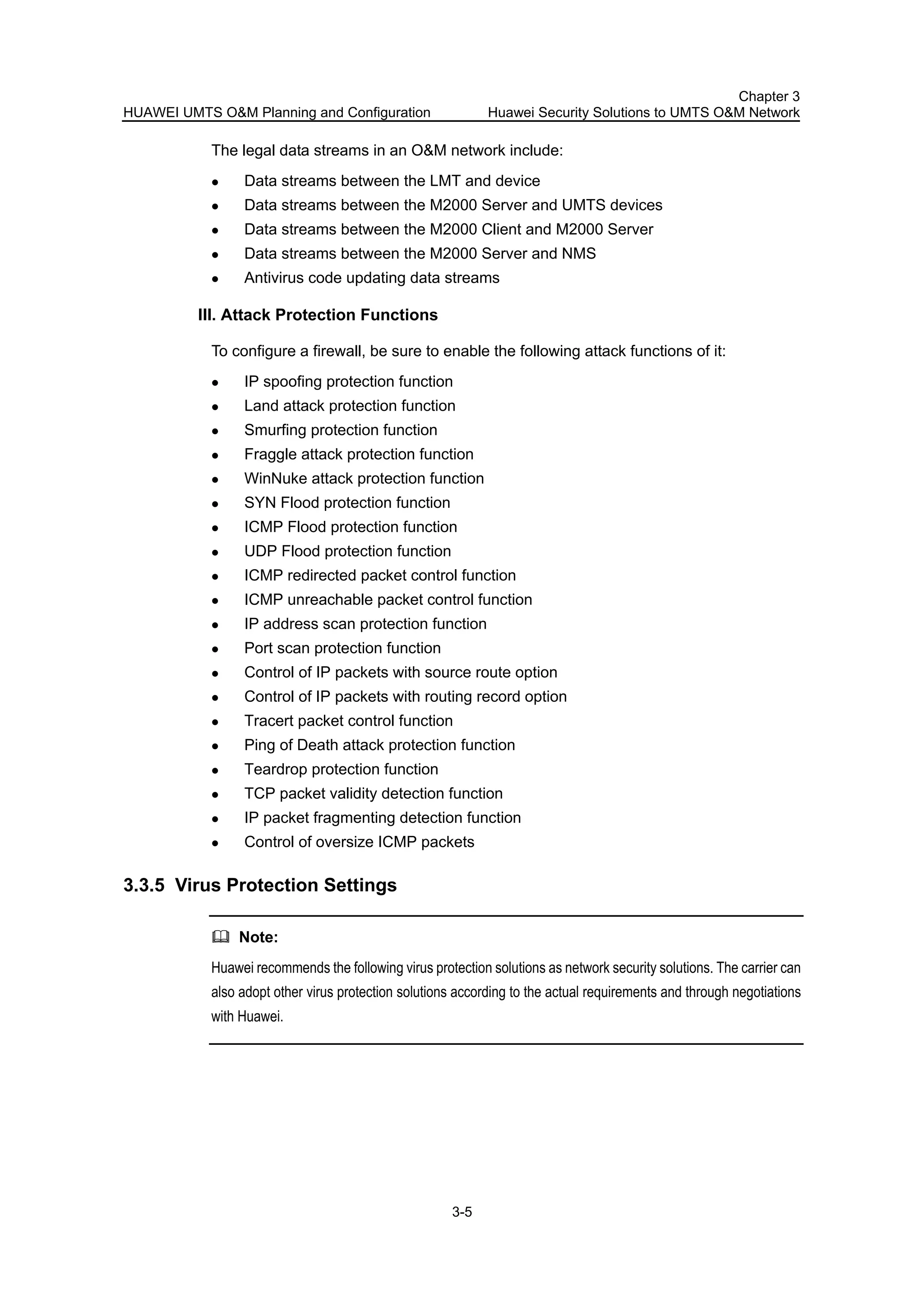 HUAWEI UMTS O&M Planning and Configuration
Chapter 3
Huawei Security Solutions to UMTS O&M Network
3-5
The legal data streams in an O&M network include:
Data streams between the LMT and device
Data streams between the M2000 Server and UMTS devices
Data streams between the M2000 Client and M2000 Server
Data streams between the M2000 Server and NMS
Antivirus code updating data streams
III. Attack Protection Functions
To configure a firewall, be sure to enable the following attack functions of it:
IP spoofing protection function
Land attack protection function
Smurfing protection function
Fraggle attack protection function
WinNuke attack protection function
SYN Flood protection function
ICMP Flood protection function
UDP Flood protection function
ICMP redirected packet control function
ICMP unreachable packet control function
IP address scan protection function
Port scan protection function
Control of IP packets with source route option
Control of IP packets with routing record option
Tracert packet control function
Ping of Death attack protection function
Teardrop protection function
TCP packet validity detection function
IP packet fragmenting detection function
Control of oversize ICMP packets
3.3.5 Virus Protection Settings
Note:
Huawei recommends the following virus protection solutions as network security solutions. The carrier can
also adopt other virus protection solutions according to the actual requirements and through negotiations
with Huawei.
 