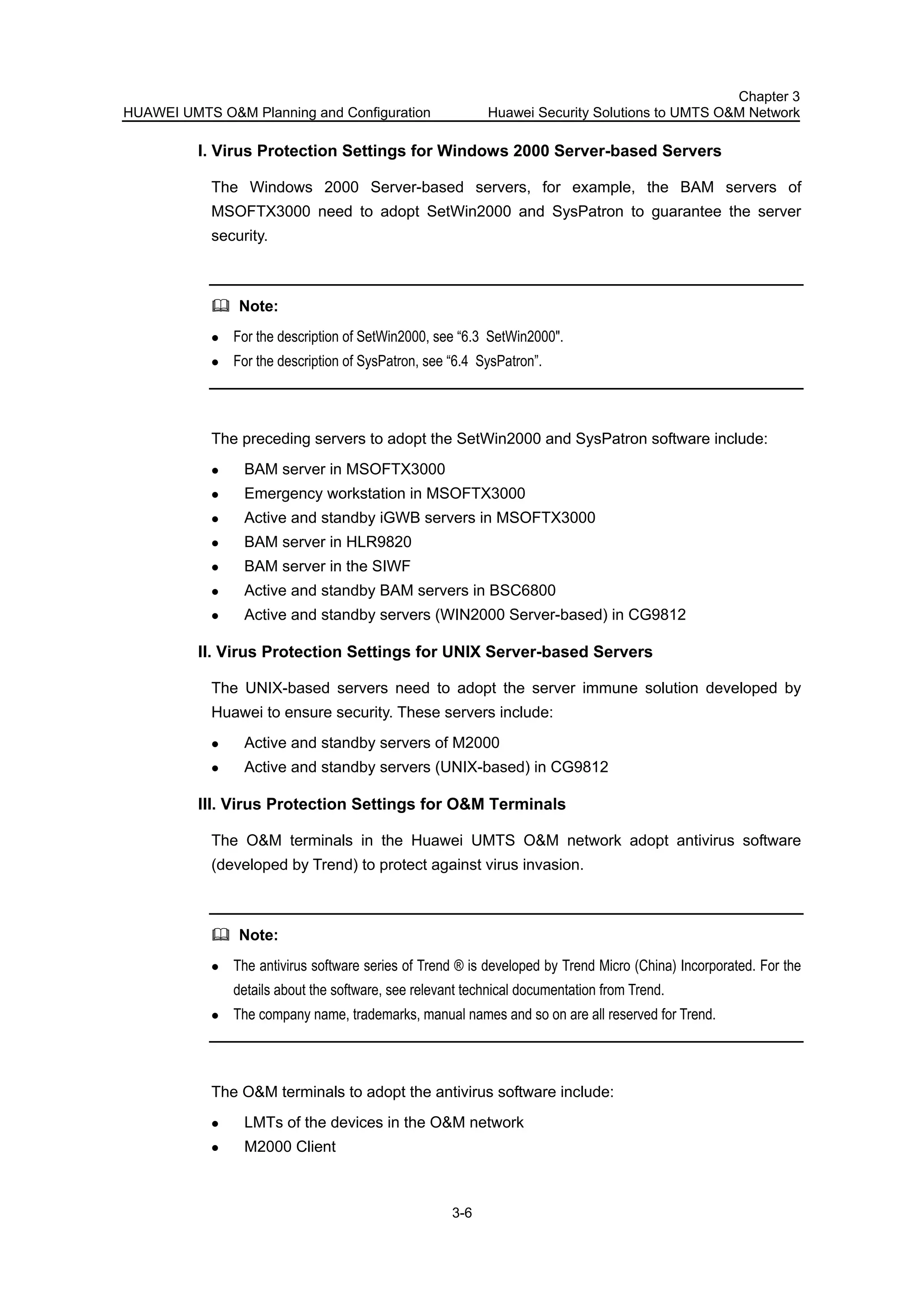 HUAWEI UMTS O&M Planning and Configuration
Chapter 3
Huawei Security Solutions to UMTS O&M Network
3-6
I. Virus Protection Settings for Windows 2000 Server-based Servers
The Windows 2000 Server-based servers, for example, the BAM servers of
MSOFTX3000 need to adopt SetWin2000 and SysPatron to guarantee the server
security.
Note:
For the description of SetWin2000, see “6.3 SetWin2000".
For the description of SysPatron, see “6.4 SysPatron”.
The preceding servers to adopt the SetWin2000 and SysPatron software include:
BAM server in MSOFTX3000
Emergency workstation in MSOFTX3000
Active and standby iGWB servers in MSOFTX3000
BAM server in HLR9820
BAM server in the SIWF
Active and standby BAM servers in BSC6800
Active and standby servers (WIN2000 Server-based) in CG9812
II. Virus Protection Settings for UNIX Server-based Servers
The UNIX-based servers need to adopt the server immune solution developed by
Huawei to ensure security. These servers include:
Active and standby servers of M2000
Active and standby servers (UNIX-based) in CG9812
III. Virus Protection Settings for O&M Terminals
The O&M terminals in the Huawei UMTS O&M network adopt antivirus software
(developed by Trend) to protect against virus invasion.
Note:
The antivirus software series of Trend ® is developed by Trend Micro (China) Incorporated. For the
details about the software, see relevant technical documentation from Trend.
The company name, trademarks, manual names and so on are all reserved for Trend.
The O&M terminals to adopt the antivirus software include:
LMTs of the devices in the O&M network
M2000 Client
 