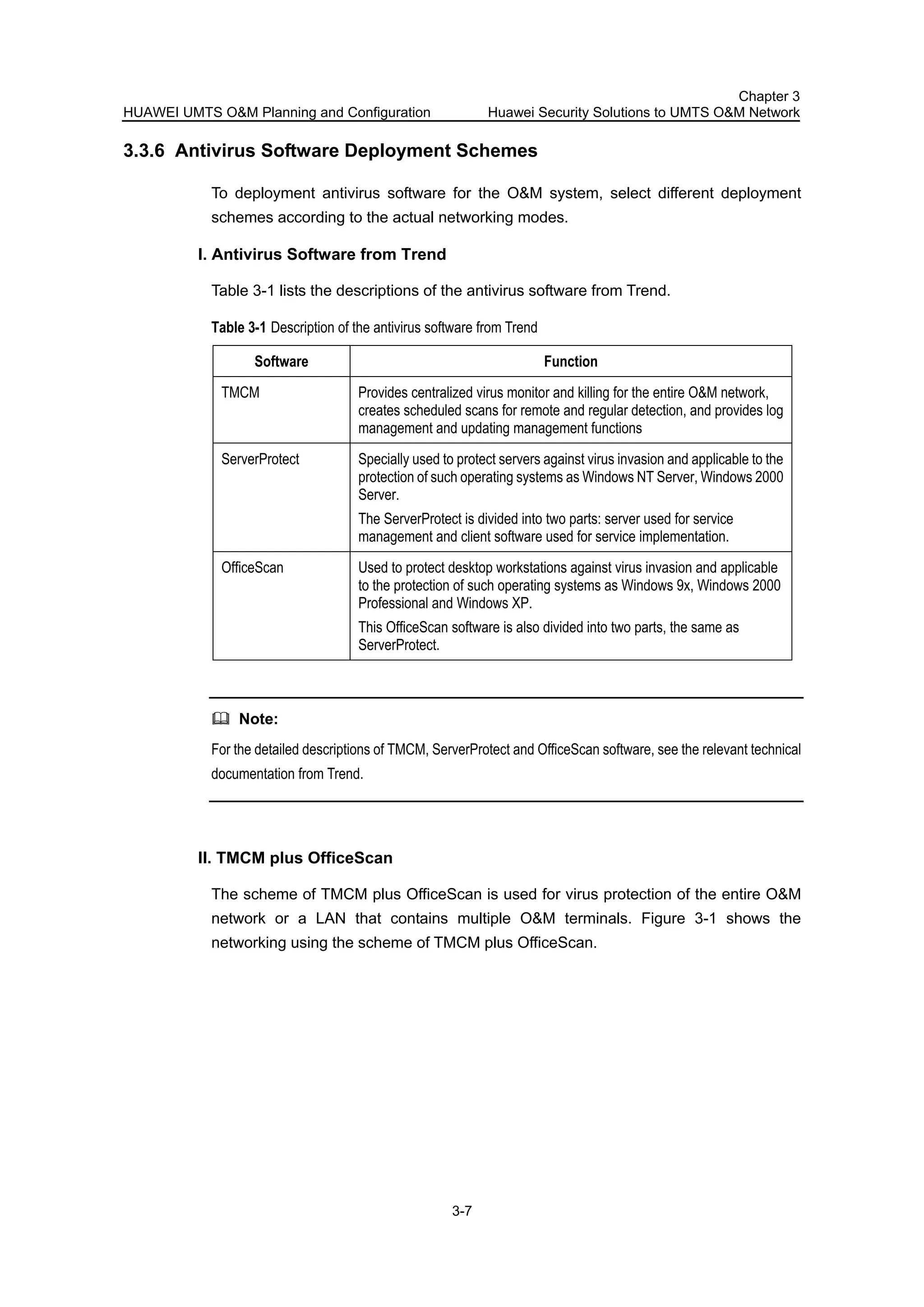 HUAWEI UMTS O&M Planning and Configuration
Chapter 3
Huawei Security Solutions to UMTS O&M Network
3-7
3.3.6 Antivirus Software Deployment Schemes
To deployment antivirus software for the O&M system, select different deployment
schemes according to the actual networking modes.
I. Antivirus Software from Trend
Table 3-1 lists the descriptions of the antivirus software from Trend.
Table 3-1 Description of the antivirus software from Trend
Software Function
TMCM Provides centralized virus monitor and killing for the entire O&M network,
creates scheduled scans for remote and regular detection, and provides log
management and updating management functions
ServerProtect Specially used to protect servers against virus invasion and applicable to the
protection of such operating systems as Windows NT Server, Windows 2000
Server.
The ServerProtect is divided into two parts: server used for service
management and client software used for service implementation.
OfficeScan Used to protect desktop workstations against virus invasion and applicable
to the protection of such operating systems as Windows 9x, Windows 2000
Professional and Windows XP.
This OfficeScan software is also divided into two parts, the same as
ServerProtect.
Note:
For the detailed descriptions of TMCM, ServerProtect and OfficeScan software, see the relevant technical
documentation from Trend.
II. TMCM plus OfficeScan
The scheme of TMCM plus OfficeScan is used for virus protection of the entire O&M
network or a LAN that contains multiple O&M terminals. Figure 3-1 shows the
networking using the scheme of TMCM plus OfficeScan.
 