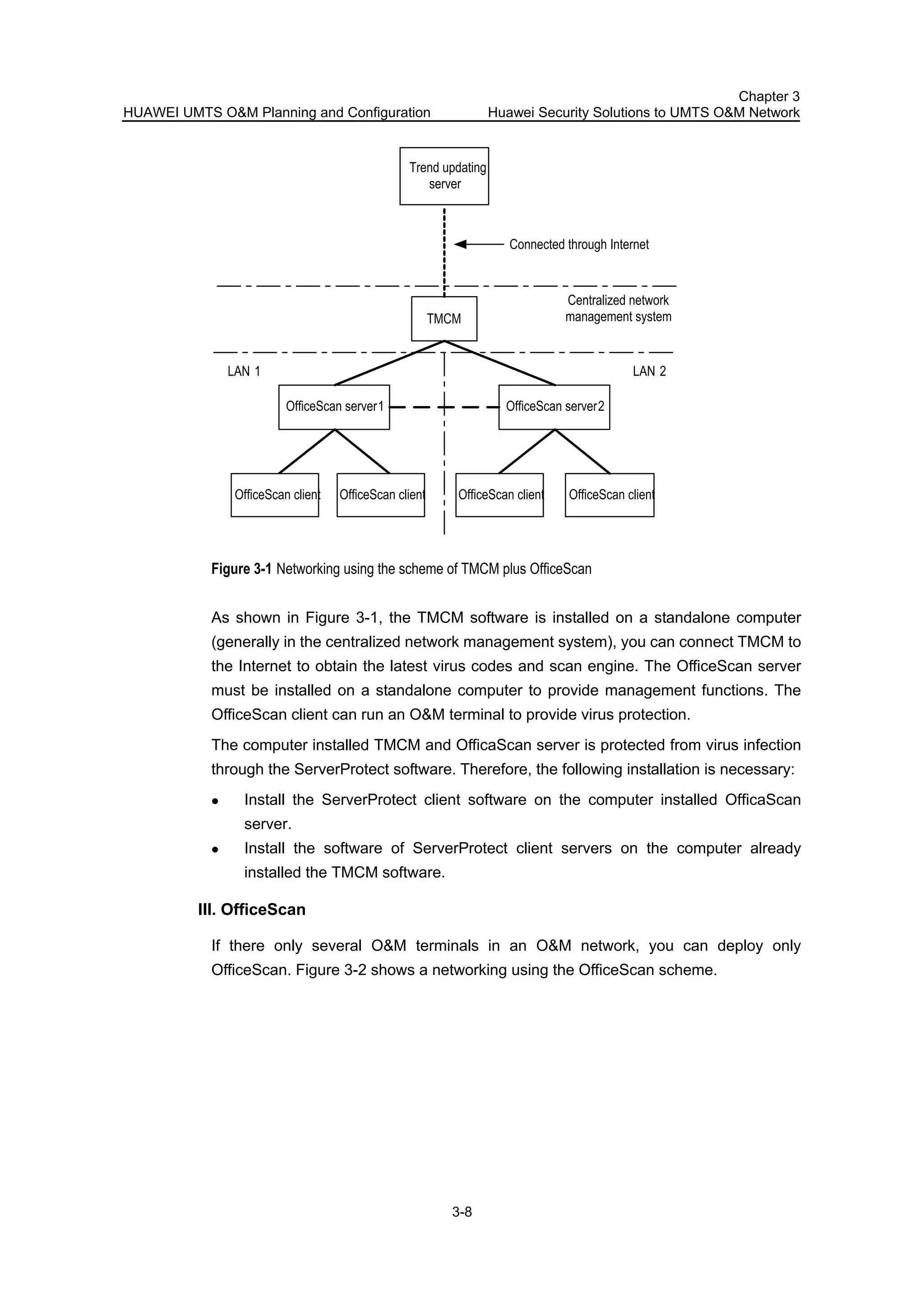 HUAWEI UMTS O&M Planning and Configuration
Chapter 3
Huawei Security Solutions to UMTS O&M Network
3-8
TMCM
OfficeScan server1 OfficeScan server2
OfficeScan client
Trend updating
server
Centralized network
management system
LAN 2LAN 1
Connected through Internet
OfficeScan clientOfficeScan clientOfficeScan client
Figure 3-1 Networking using the scheme of TMCM plus OfficeScan
As shown in Figure 3-1, the TMCM software is installed on a standalone computer
(generally in the centralized network management system), you can connect TMCM to
the Internet to obtain the latest virus codes and scan engine. The OfficeScan server
must be installed on a standalone computer to provide management functions. The
OfficeScan client can run an O&M terminal to provide virus protection.
The computer installed TMCM and OfficaScan server is protected from virus infection
through the ServerProtect software. Therefore, the following installation is necessary:
Install the ServerProtect client software on the computer installed OfficaScan
server.
Install the software of ServerProtect client servers on the computer already
installed the TMCM software.
III. OfficeScan
If there only several O&M terminals in an O&M network, you can deploy only
OfficeScan. Figure 3-2 shows a networking using the OfficeScan scheme.
 