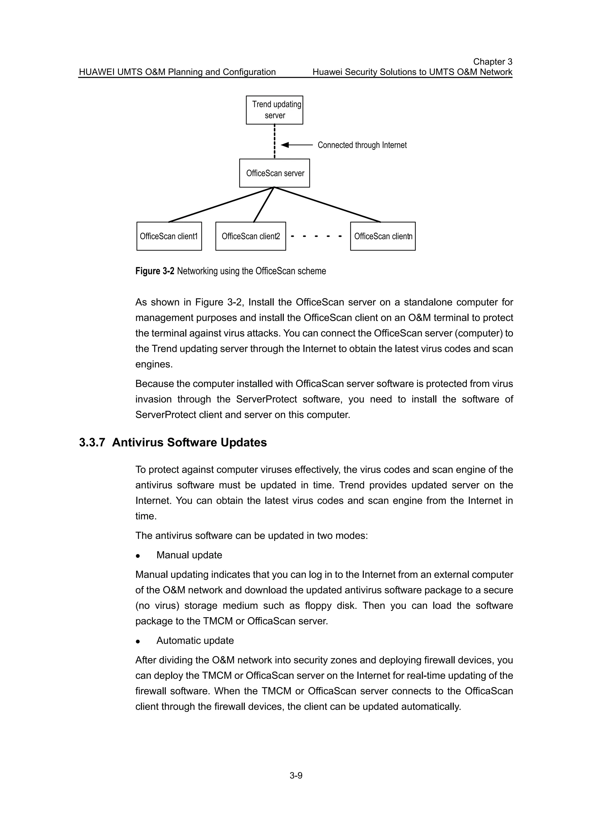 HUAWEI UMTS O&M Planning and Configuration
Chapter 3
Huawei Security Solutions to UMTS O&M Network
3-9
OfficeScan server
OfficeScan client1 OfficeScan client2 OfficeScan clientn
Trend updating
server
Connected through Internet
Figure 3-2 Networking using the OfficeScan scheme
As shown in Figure 3-2, Install the OfficeScan server on a standalone computer for
management purposes and install the OfficeScan client on an O&M terminal to protect
the terminal against virus attacks. You can connect the OfficeScan server (computer) to
the Trend updating server through the Internet to obtain the latest virus codes and scan
engines.
Because the computer installed with OfficaScan server software is protected from virus
invasion through the ServerProtect software, you need to install the software of
ServerProtect client and server on this computer.
3.3.7 Antivirus Software Updates
To protect against computer viruses effectively, the virus codes and scan engine of the
antivirus software must be updated in time. Trend provides updated server on the
Internet. You can obtain the latest virus codes and scan engine from the Internet in
time.
The antivirus software can be updated in two modes:
Manual update
Manual updating indicates that you can log in to the Internet from an external computer
of the O&M network and download the updated antivirus software package to a secure
(no virus) storage medium such as floppy disk. Then you can load the software
package to the TMCM or OfficaScan server.
Automatic update
After dividing the O&M network into security zones and deploying firewall devices, you
can deploy the TMCM or OfficaScan server on the Internet for real-time updating of the
firewall software. When the TMCM or OfficaScan server connects to the OfficaScan
client through the firewall devices, the client can be updated automatically.
 