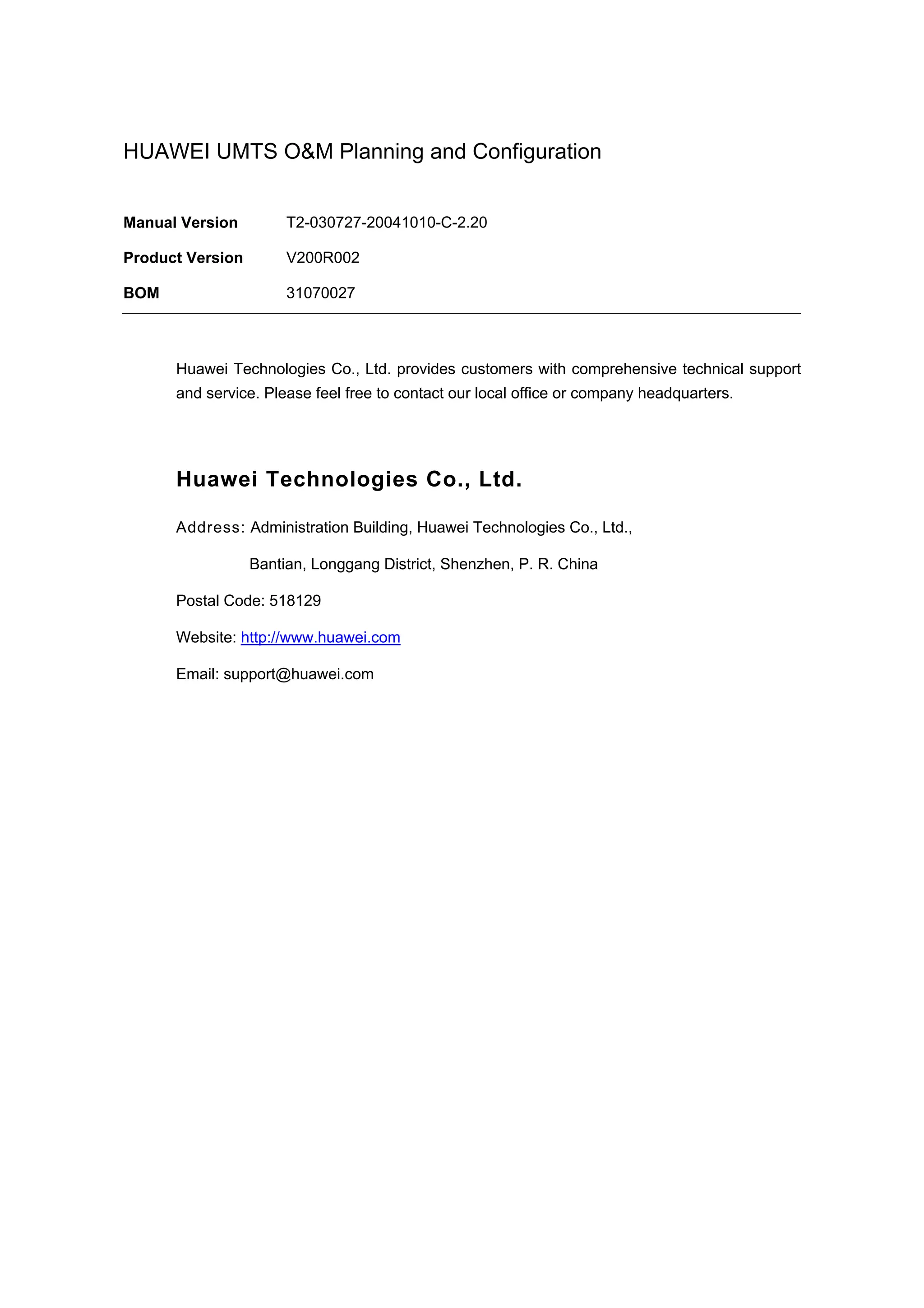 HUAWEI UMTS O&M Planning and Configuration
Manual Version T2-030727-20041010-C-2.20
Product Version V200R002
BOM 31070027
Huawei Technologies Co., Ltd. provides customers with comprehensive technical support
and service. Please feel free to contact our local office or company headquarters.
Huawei Technologies Co., Ltd.
Address: Administration Building, Huawei Technologies Co., Ltd.,
Bantian, Longgang District, Shenzhen, P. R. China
Postal Code: 518129
Website: http://www.huawei.com
Email: support@huawei.com
 