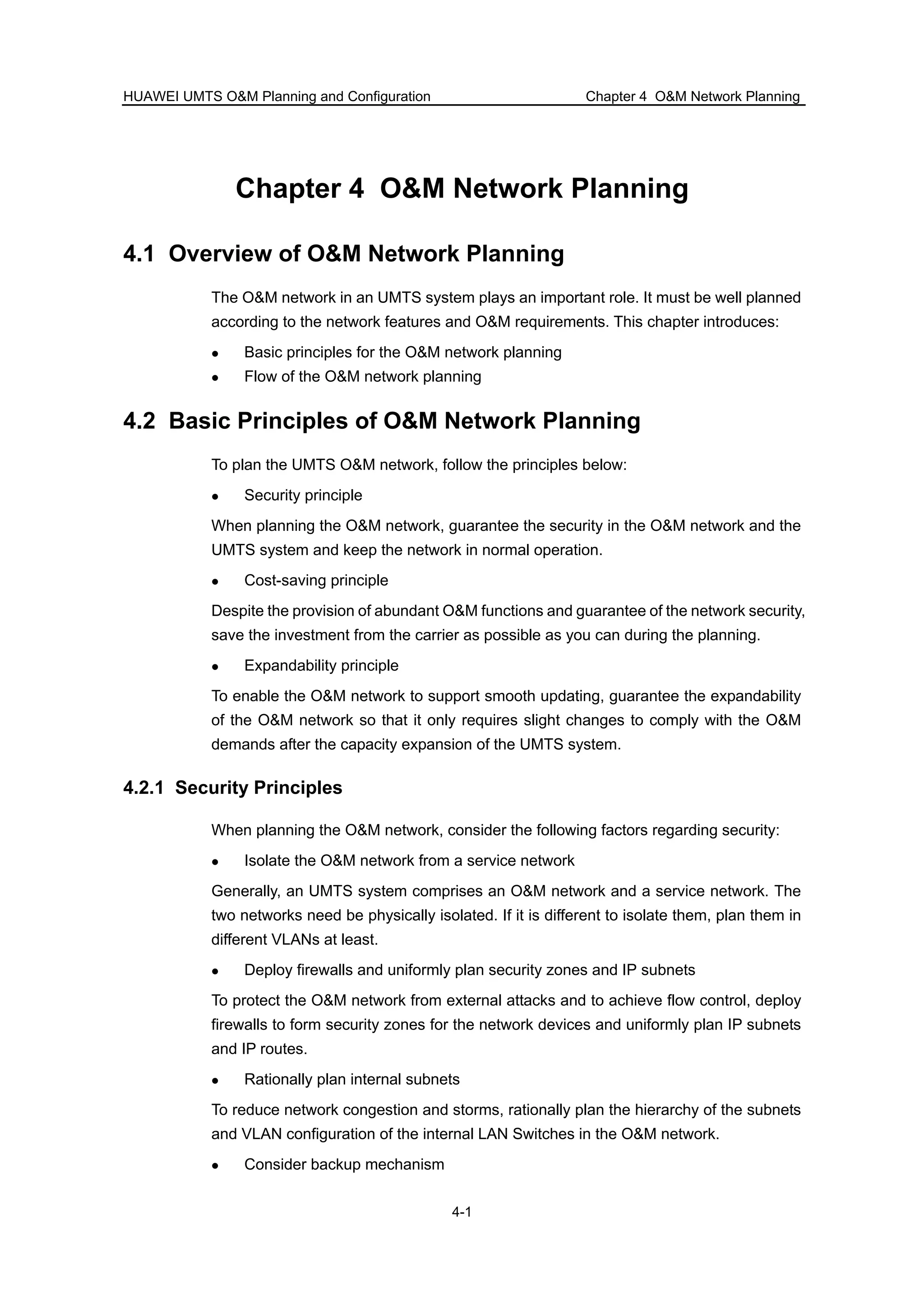 HUAWEI UMTS O&M Planning and Configuration Chapter 4 O&M Network Planning
4-1
Chapter 4 O&M Network Planning
4.1 Overview of O&M Network Planning
The O&M network in an UMTS system plays an important role. It must be well planned
according to the network features and O&M requirements. This chapter introduces:
Basic principles for the O&M network planning
Flow of the O&M network planning
4.2 Basic Principles of O&M Network Planning
To plan the UMTS O&M network, follow the principles below:
Security principle
When planning the O&M network, guarantee the security in the O&M network and the
UMTS system and keep the network in normal operation.
Cost-saving principle
Despite the provision of abundant O&M functions and guarantee of the network security,
save the investment from the carrier as possible as you can during the planning.
Expandability principle
To enable the O&M network to support smooth updating, guarantee the expandability
of the O&M network so that it only requires slight changes to comply with the O&M
demands after the capacity expansion of the UMTS system.
4.2.1 Security Principles
When planning the O&M network, consider the following factors regarding security:
Isolate the O&M network from a service network
Generally, an UMTS system comprises an O&M network and a service network. The
two networks need be physically isolated. If it is different to isolate them, plan them in
different VLANs at least.
Deploy firewalls and uniformly plan security zones and IP subnets
To protect the O&M network from external attacks and to achieve flow control, deploy
firewalls to form security zones for the network devices and uniformly plan IP subnets
and IP routes.
Rationally plan internal subnets
To reduce network congestion and storms, rationally plan the hierarchy of the subnets
and VLAN configuration of the internal LAN Switches in the O&M network.
Consider backup mechanism
 