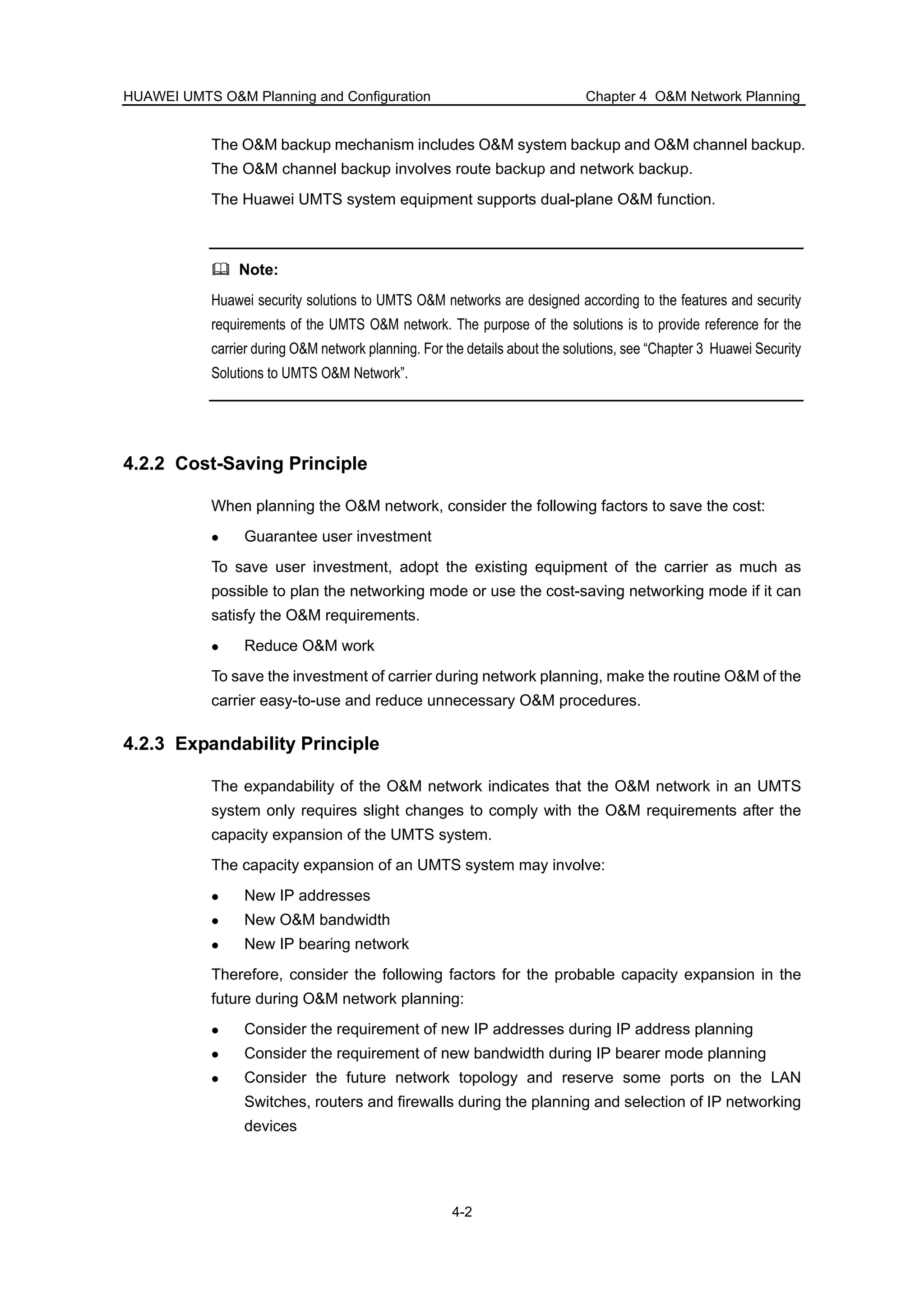 HUAWEI UMTS O&M Planning and Configuration Chapter 4 O&M Network Planning
4-2
The O&M backup mechanism includes O&M system backup and O&M channel backup.
The O&M channel backup involves route backup and network backup.
The Huawei UMTS system equipment supports dual-plane O&M function.
Note:
Huawei security solutions to UMTS O&M networks are designed according to the features and security
requirements of the UMTS O&M network. The purpose of the solutions is to provide reference for the
carrier during O&M network planning. For the details about the solutions, see “Chapter 3 Huawei Security
Solutions to UMTS O&M Network”.
4.2.2 Cost-Saving Principle
When planning the O&M network, consider the following factors to save the cost:
Guarantee user investment
To save user investment, adopt the existing equipment of the carrier as much as
possible to plan the networking mode or use the cost-saving networking mode if it can
satisfy the O&M requirements.
Reduce O&M work
To save the investment of carrier during network planning, make the routine O&M of the
carrier easy-to-use and reduce unnecessary O&M procedures.
4.2.3 Expandability Principle
The expandability of the O&M network indicates that the O&M network in an UMTS
system only requires slight changes to comply with the O&M requirements after the
capacity expansion of the UMTS system.
The capacity expansion of an UMTS system may involve:
New IP addresses
New O&M bandwidth
New IP bearing network
Therefore, consider the following factors for the probable capacity expansion in the
future during O&M network planning:
Consider the requirement of new IP addresses during IP address planning
Consider the requirement of new bandwidth during IP bearer mode planning
Consider the future network topology and reserve some ports on the LAN
Switches, routers and firewalls during the planning and selection of IP networking
devices
 