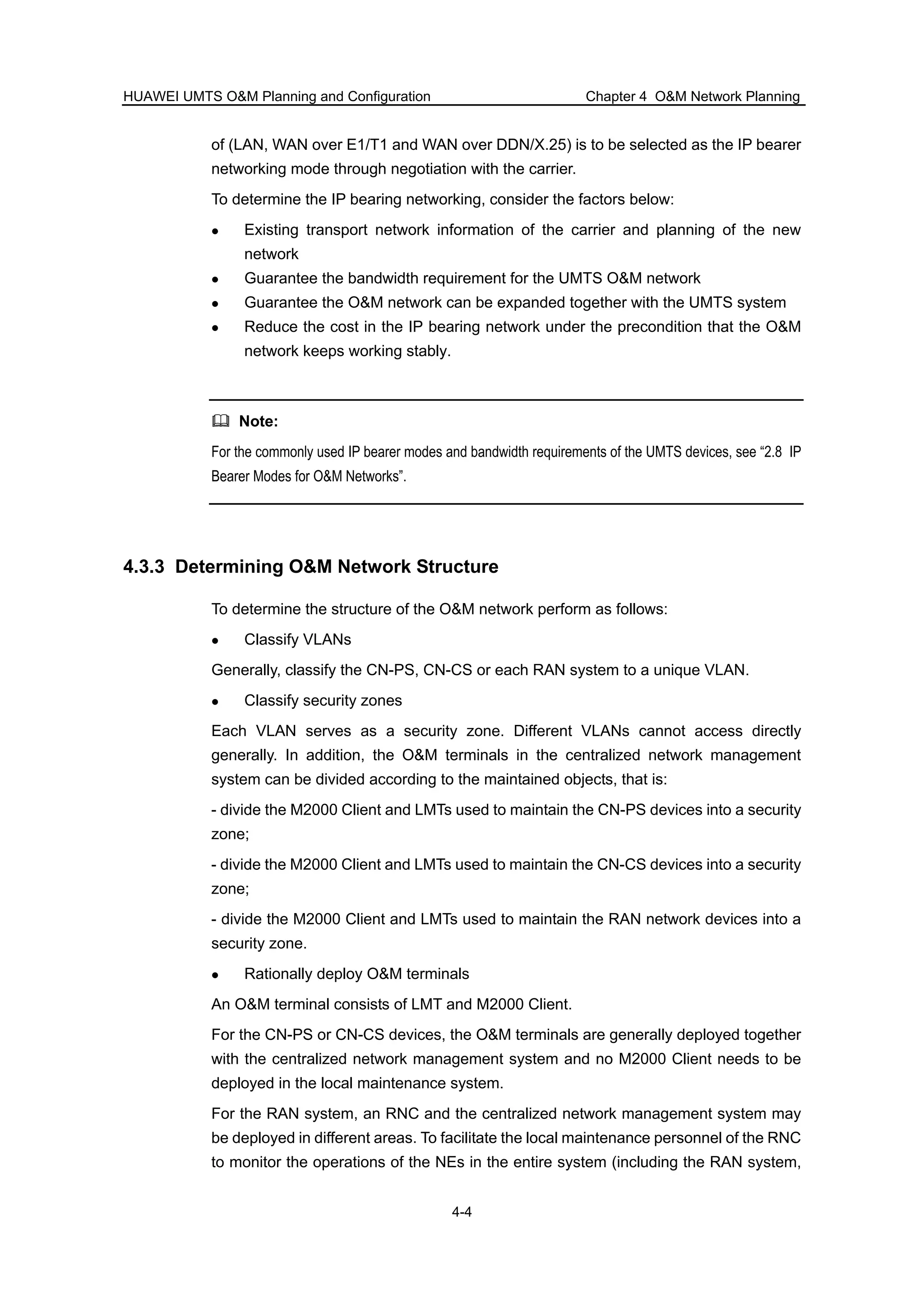HUAWEI UMTS O&M Planning and Configuration Chapter 4 O&M Network Planning
4-4
of (LAN, WAN over E1/T1 and WAN over DDN/X.25) is to be selected as the IP bearer
networking mode through negotiation with the carrier.
To determine the IP bearing networking, consider the factors below:
Existing transport network information of the carrier and planning of the new
network
Guarantee the bandwidth requirement for the UMTS O&M network
Guarantee the O&M network can be expanded together with the UMTS system
Reduce the cost in the IP bearing network under the precondition that the O&M
network keeps working stably.
Note:
For the commonly used IP bearer modes and bandwidth requirements of the UMTS devices, see “2.8 IP
Bearer Modes for O&M Networks”.
4.3.3 Determining O&M Network Structure
To determine the structure of the O&M network perform as follows:
Classify VLANs
Generally, classify the CN-PS, CN-CS or each RAN system to a unique VLAN.
Classify security zones
Each VLAN serves as a security zone. Different VLANs cannot access directly
generally. In addition, the O&M terminals in the centralized network management
system can be divided according to the maintained objects, that is:
- divide the M2000 Client and LMTs used to maintain the CN-PS devices into a security
zone;
- divide the M2000 Client and LMTs used to maintain the CN-CS devices into a security
zone;
- divide the M2000 Client and LMTs used to maintain the RAN network devices into a
security zone.
Rationally deploy O&M terminals
An O&M terminal consists of LMT and M2000 Client.
For the CN-PS or CN-CS devices, the O&M terminals are generally deployed together
with the centralized network management system and no M2000 Client needs to be
deployed in the local maintenance system.
For the RAN system, an RNC and the centralized network management system may
be deployed in different areas. To facilitate the local maintenance personnel of the RNC
to monitor the operations of the NEs in the entire system (including the RAN system,
 