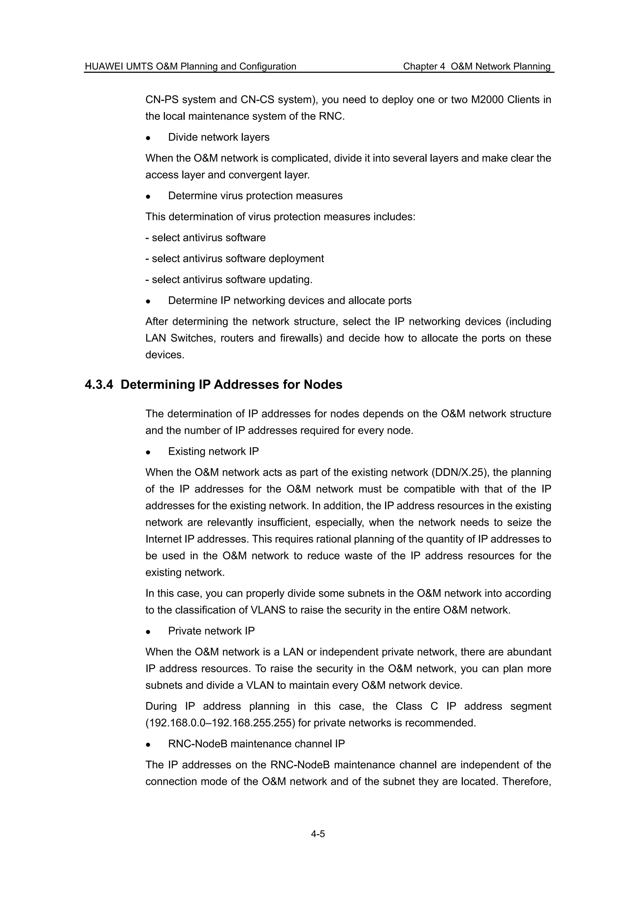 HUAWEI UMTS O&M Planning and Configuration Chapter 4 O&M Network Planning
4-5
CN-PS system and CN-CS system), you need to deploy one or two M2000 Clients in
the local maintenance system of the RNC.
Divide network layers
When the O&M network is complicated, divide it into several layers and make clear the
access layer and convergent layer.
Determine virus protection measures
This determination of virus protection measures includes:
- select antivirus software
- select antivirus software deployment
- select antivirus software updating.
Determine IP networking devices and allocate ports
After determining the network structure, select the IP networking devices (including
LAN Switches, routers and firewalls) and decide how to allocate the ports on these
devices.
4.3.4 Determining IP Addresses for Nodes
The determination of IP addresses for nodes depends on the O&M network structure
and the number of IP addresses required for every node.
Existing network IP
When the O&M network acts as part of the existing network (DDN/X.25), the planning
of the IP addresses for the O&M network must be compatible with that of the IP
addresses for the existing network. In addition, the IP address resources in the existing
network are relevantly insufficient, especially, when the network needs to seize the
Internet IP addresses. This requires rational planning of the quantity of IP addresses to
be used in the O&M network to reduce waste of the IP address resources for the
existing network.
In this case, you can properly divide some subnets in the O&M network into according
to the classification of VLANS to raise the security in the entire O&M network.
Private network IP
When the O&M network is a LAN or independent private network, there are abundant
IP address resources. To raise the security in the O&M network, you can plan more
subnets and divide a VLAN to maintain every O&M network device.
During IP address planning in this case, the Class C IP address segment
(192.168.0.0–192.168.255.255) for private networks is recommended.
RNC-NodeB maintenance channel IP
The IP addresses on the RNC-NodeB maintenance channel are independent of the
connection mode of the O&M network and of the subnet they are located. Therefore,
 