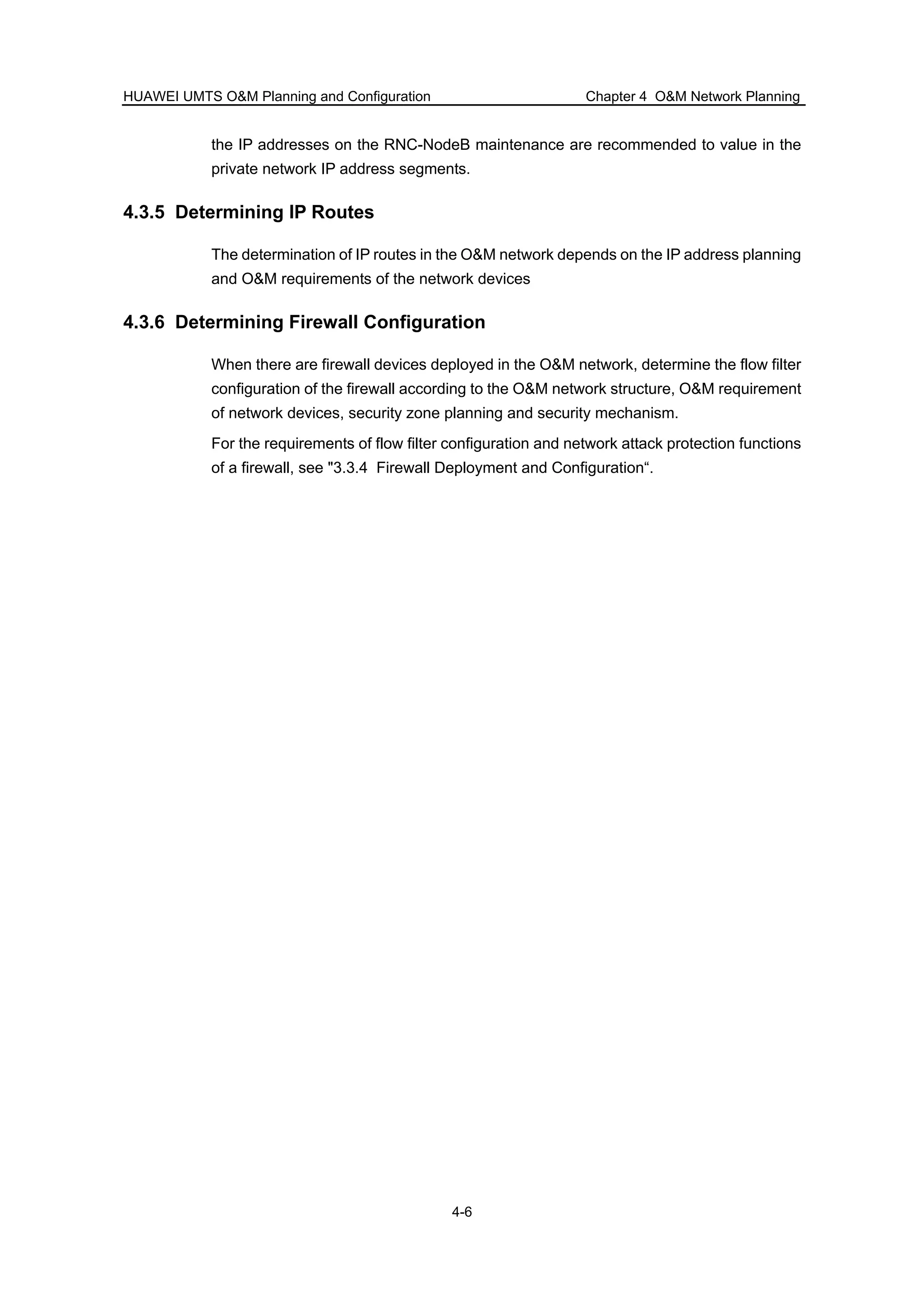 HUAWEI UMTS O&M Planning and Configuration Chapter 4 O&M Network Planning
4-6
the IP addresses on the RNC-NodeB maintenance are recommended to value in the
private network IP address segments.
4.3.5 Determining IP Routes
The determination of IP routes in the O&M network depends on the IP address planning
and O&M requirements of the network devices
4.3.6 Determining Firewall Configuration
When there are firewall devices deployed in the O&M network, determine the flow filter
configuration of the firewall according to the O&M network structure, O&M requirement
of network devices, security zone planning and security mechanism.
For the requirements of flow filter configuration and network attack protection functions
of a firewall, see "3.3.4 Firewall Deployment and Configuration“.
 