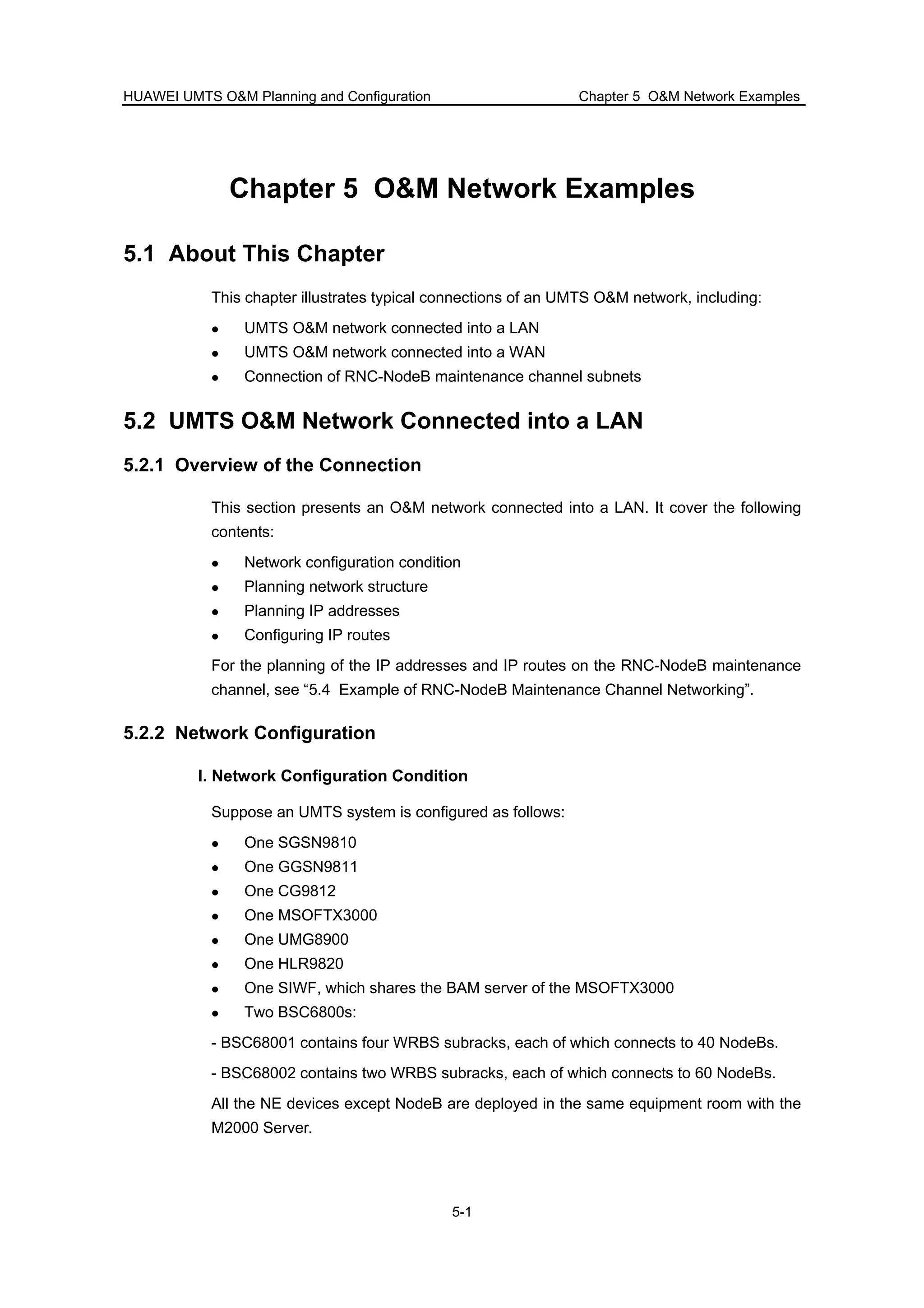 HUAWEI UMTS O&M Planning and Configuration Chapter 5 O&M Network Examples
5-1
Chapter 5 O&M Network Examples
5.1 About This Chapter
This chapter illustrates typical connections of an UMTS O&M network, including:
UMTS O&M network connected into a LAN
UMTS O&M network connected into a WAN
Connection of RNC-NodeB maintenance channel subnets
5.2 UMTS O&M Network Connected into a LAN
5.2.1 Overview of the Connection
This section presents an O&M network connected into a LAN. It cover the following
contents:
Network configuration condition
Planning network structure
Planning IP addresses
Configuring IP routes
For the planning of the IP addresses and IP routes on the RNC-NodeB maintenance
channel, see “5.4 Example of RNC-NodeB Maintenance Channel Networking”.
5.2.2 Network Configuration
I. Network Configuration Condition
Suppose an UMTS system is configured as follows:
One SGSN9810
One GGSN9811
One CG9812
One MSOFTX3000
One UMG8900
One HLR9820
One SIWF, which shares the BAM server of the MSOFTX3000
Two BSC6800s:
- BSC68001 contains four WRBS subracks, each of which connects to 40 NodeBs.
- BSC68002 contains two WRBS subracks, each of which connects to 60 NodeBs.
All the NE devices except NodeB are deployed in the same equipment room with the
M2000 Server.
 