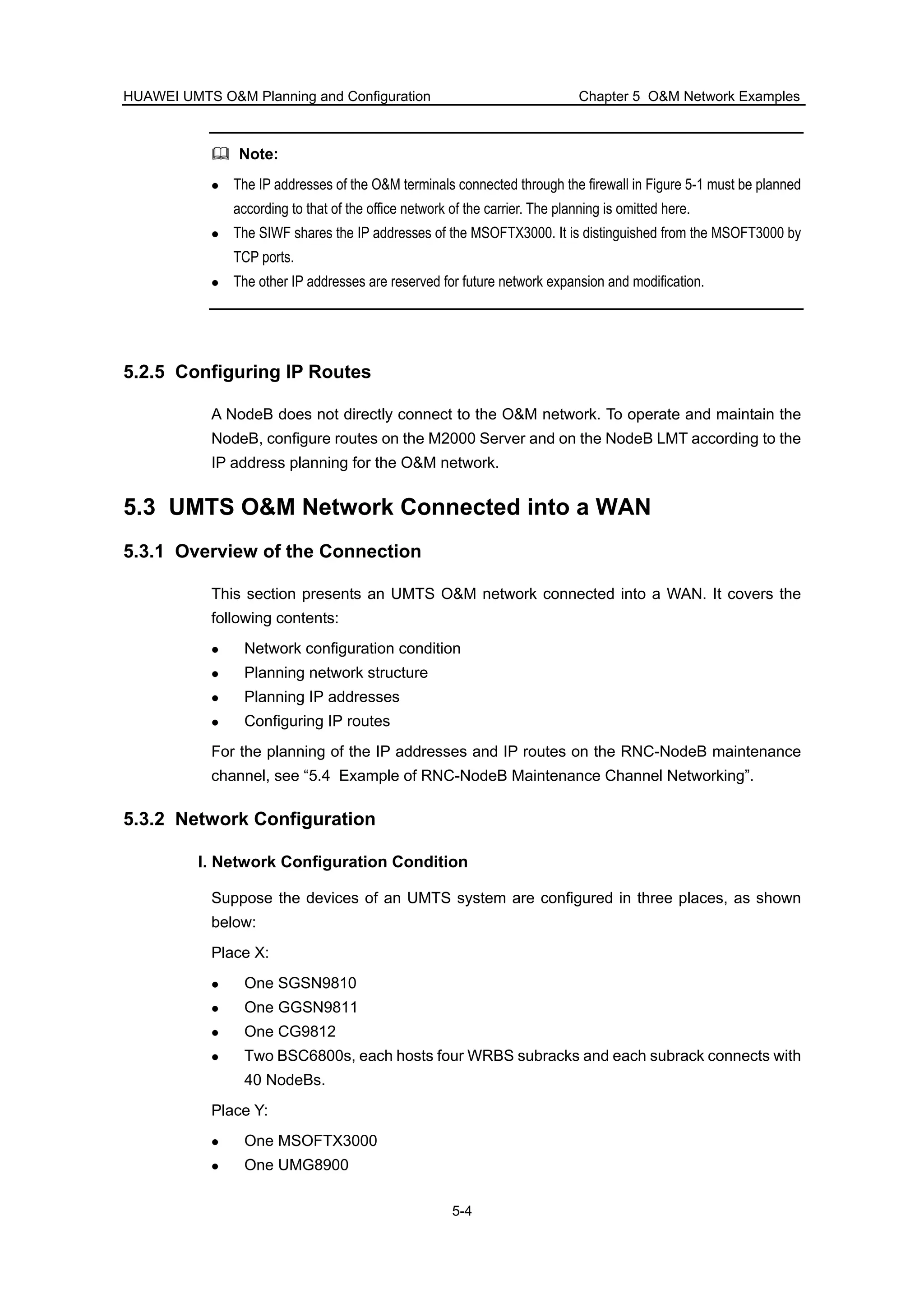 HUAWEI UMTS O&M Planning and Configuration Chapter 5 O&M Network Examples
5-4
Note:
The IP addresses of the O&M terminals connected through the firewall in Figure 5-1 must be planned
according to that of the office network of the carrier. The planning is omitted here.
The SIWF shares the IP addresses of the MSOFTX3000. It is distinguished from the MSOFT3000 by
TCP ports.
The other IP addresses are reserved for future network expansion and modification.
5.2.5 Configuring IP Routes
A NodeB does not directly connect to the O&M network. To operate and maintain the
NodeB, configure routes on the M2000 Server and on the NodeB LMT according to the
IP address planning for the O&M network.
5.3 UMTS O&M Network Connected into a WAN
5.3.1 Overview of the Connection
This section presents an UMTS O&M network connected into a WAN. It covers the
following contents:
Network configuration condition
Planning network structure
Planning IP addresses
Configuring IP routes
For the planning of the IP addresses and IP routes on the RNC-NodeB maintenance
channel, see “5.4 Example of RNC-NodeB Maintenance Channel Networking”.
5.3.2 Network Configuration
I. Network Configuration Condition
Suppose the devices of an UMTS system are configured in three places, as shown
below:
Place X:
One SGSN9810
One GGSN9811
One CG9812
Two BSC6800s, each hosts four WRBS subracks and each subrack connects with
40 NodeBs.
Place Y:
One MSOFTX3000
One UMG8900
 