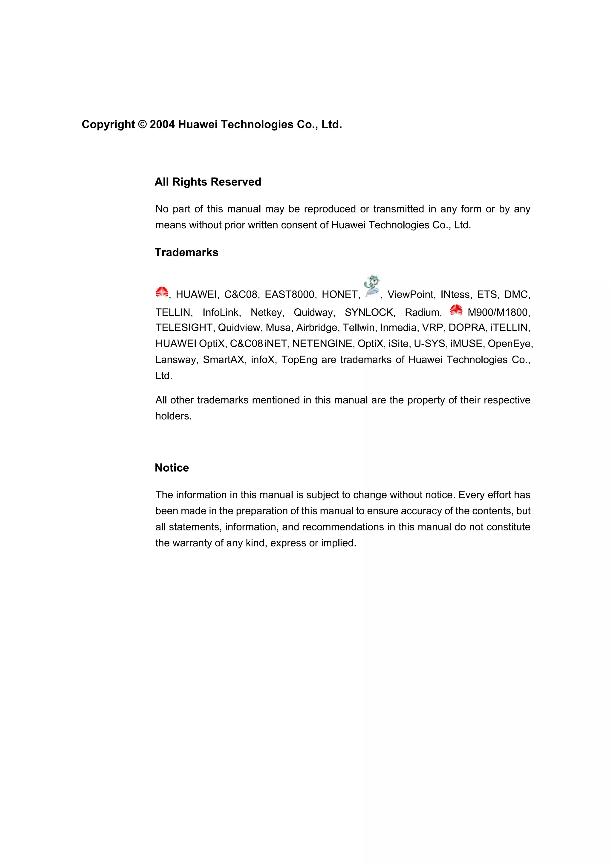 Copyright © 2004 Huawei Technologies Co., Ltd.
All Rights Reserved
No part of this manual may be reproduced or transmitted in any form or by any
means without prior written consent of Huawei Technologies Co., Ltd.
Trademarks
, HUAWEI, C&C08, EAST8000, HONET, , ViewPoint, INtess, ETS, DMC,
TELLIN, InfoLink, Netkey, Quidway, SYNLOCK, Radium, M900/M1800,
TELESIGHT, Quidview, Musa, Airbridge, Tellwin, Inmedia, VRP, DOPRA, iTELLIN,
HUAWEI OptiX, C&C08iNET, NETENGINE, OptiX, iSite, U-SYS, iMUSE, OpenEye,
Lansway, SmartAX, infoX, TopEng are trademarks of Huawei Technologies Co.,
Ltd.
All other trademarks mentioned in this manual are the property of their respective
holders.
Notice
The information in this manual is subject to change without notice. Every effort has
been made in the preparation of this manual to ensure accuracy of the contents, but
all statements, information, and recommendations in this manual do not constitute
the warranty of any kind, express or implied.
 