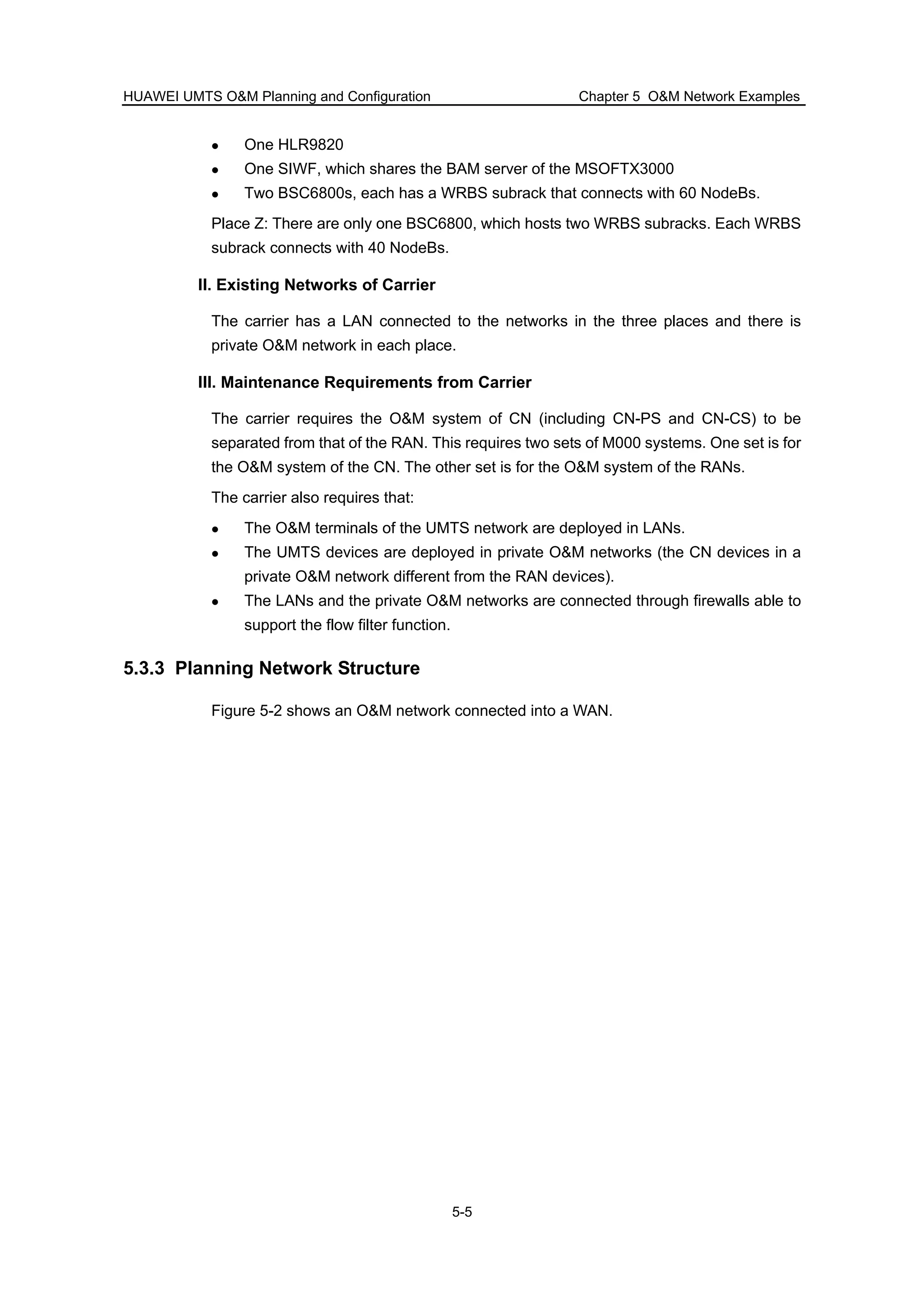 HUAWEI UMTS O&M Planning and Configuration Chapter 5 O&M Network Examples
5-5
One HLR9820
One SIWF, which shares the BAM server of the MSOFTX3000
Two BSC6800s, each has a WRBS subrack that connects with 60 NodeBs.
Place Z: There are only one BSC6800, which hosts two WRBS subracks. Each WRBS
subrack connects with 40 NodeBs.
II. Existing Networks of Carrier
The carrier has a LAN connected to the networks in the three places and there is
private O&M network in each place.
III. Maintenance Requirements from Carrier
The carrier requires the O&M system of CN (including CN-PS and CN-CS) to be
separated from that of the RAN. This requires two sets of M000 systems. One set is for
the O&M system of the CN. The other set is for the O&M system of the RANs.
The carrier also requires that:
The O&M terminals of the UMTS network are deployed in LANs.
The UMTS devices are deployed in private O&M networks (the CN devices in a
private O&M network different from the RAN devices).
The LANs and the private O&M networks are connected through firewalls able to
support the flow filter function.
5.3.3 Planning Network Structure
Figure 5-2 shows an O&M network connected into a WAN.
 