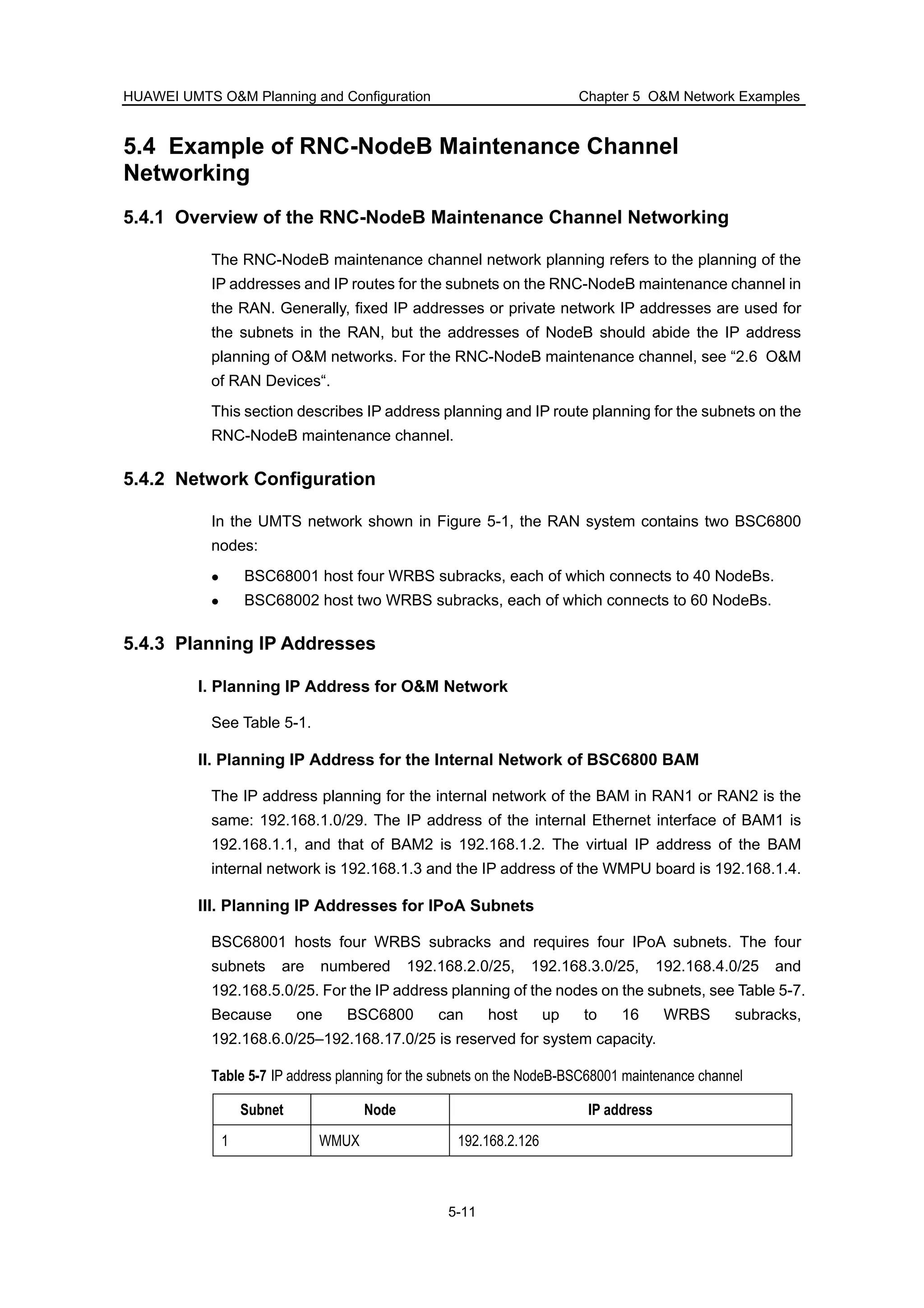 HUAWEI UMTS O&M Planning and Configuration Chapter 5 O&M Network Examples
5-11
5.4 Example of RNC-NodeB Maintenance Channel
Networking
5.4.1 Overview of the RNC-NodeB Maintenance Channel Networking
The RNC-NodeB maintenance channel network planning refers to the planning of the
IP addresses and IP routes for the subnets on the RNC-NodeB maintenance channel in
the RAN. Generally, fixed IP addresses or private network IP addresses are used for
the subnets in the RAN, but the addresses of NodeB should abide the IP address
planning of O&M networks. For the RNC-NodeB maintenance channel, see “2.6 O&M
of RAN Devices“.
This section describes IP address planning and IP route planning for the subnets on the
RNC-NodeB maintenance channel.
5.4.2 Network Configuration
In the UMTS network shown in Figure 5-1, the RAN system contains two BSC6800
nodes:
BSC68001 host four WRBS subracks, each of which connects to 40 NodeBs.
BSC68002 host two WRBS subracks, each of which connects to 60 NodeBs.
5.4.3 Planning IP Addresses
I. Planning IP Address for O&M Network
See Table 5-1.
II. Planning IP Address for the Internal Network of BSC6800 BAM
The IP address planning for the internal network of the BAM in RAN1 or RAN2 is the
same: 192.168.1.0/29. The IP address of the internal Ethernet interface of BAM1 is
192.168.1.1, and that of BAM2 is 192.168.1.2. The virtual IP address of the BAM
internal network is 192.168.1.3 and the IP address of the WMPU board is 192.168.1.4.
III. Planning IP Addresses for IPoA Subnets
BSC68001 hosts four WRBS subracks and requires four IPoA subnets. The four
subnets are numbered 192.168.2.0/25, 192.168.3.0/25, 192.168.4.0/25 and
192.168.5.0/25. For the IP address planning of the nodes on the subnets, see Table 5-7.
Because one BSC6800 can host up to 16 WRBS subracks,
192.168.6.0/25–192.168.17.0/25 is reserved for system capacity.
Table 5-7 IP address planning for the subnets on the NodeB-BSC68001 maintenance channel
Subnet Node IP address
1 WMUX 192.168.2.126
 