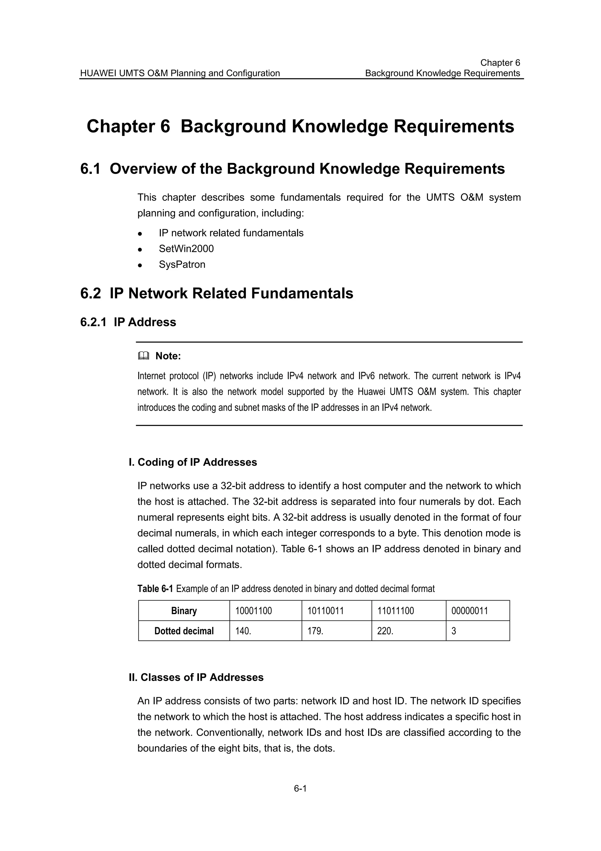 HUAWEI UMTS O&M Planning and Configuration
Chapter 6
Background Knowledge Requirements
6-1
Chapter 6 Background Knowledge Requirements
6.1 Overview of the Background Knowledge Requirements
This chapter describes some fundamentals required for the UMTS O&M system
planning and configuration, including:
IP network related fundamentals
SetWin2000
SysPatron
6.2 IP Network Related Fundamentals
6.2.1 IP Address
Note:
Internet protocol (IP) networks include IPv4 network and IPv6 network. The current network is IPv4
network. It is also the network model supported by the Huawei UMTS O&M system. This chapter
introduces the coding and subnet masks of the IP addresses in an IPv4 network.
I. Coding of IP Addresses
IP networks use a 32-bit address to identify a host computer and the network to which
the host is attached. The 32-bit address is separated into four numerals by dot. Each
numeral represents eight bits. A 32-bit address is usually denoted in the format of four
decimal numerals, in which each integer corresponds to a byte. This denotion mode is
called dotted decimal notation). Table 6-1 shows an IP address denoted in binary and
dotted decimal formats.
Table 6-1 Example of an IP address denoted in binary and dotted decimal format
Binary 10001100 10110011 11011100 00000011
Dotted decimal 140. 179. 220. 3
II. Classes of IP Addresses
An IP address consists of two parts: network ID and host ID. The network ID specifies
the network to which the host is attached. The host address indicates a specific host in
the network. Conventionally, network IDs and host IDs are classified according to the
boundaries of the eight bits, that is, the dots.
 