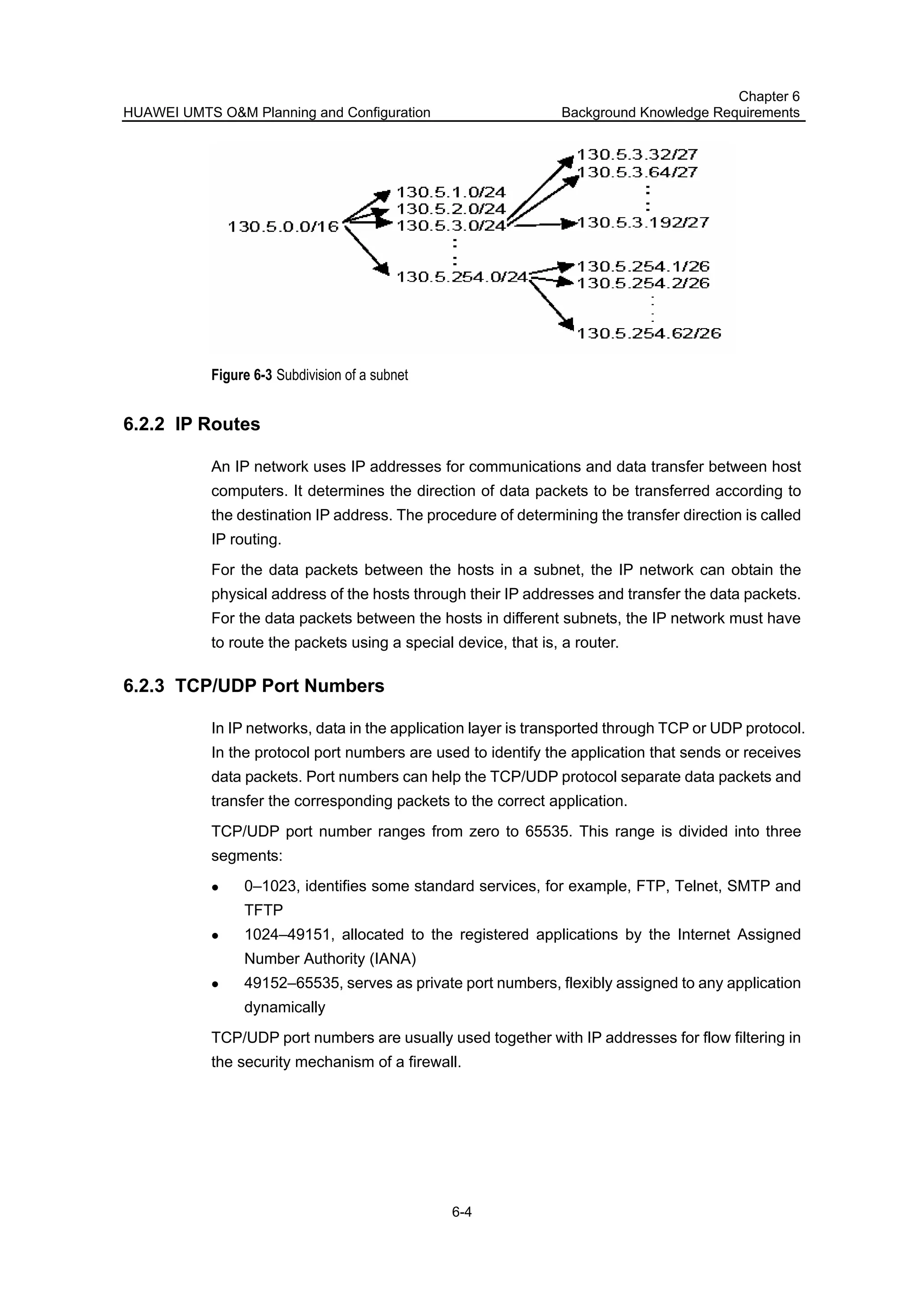 HUAWEI UMTS O&M Planning and Configuration
Chapter 6
Background Knowledge Requirements
6-4
Figure 6-3 Subdivision of a subnet
6.2.2 IP Routes
An IP network uses IP addresses for communications and data transfer between host
computers. It determines the direction of data packets to be transferred according to
the destination IP address. The procedure of determining the transfer direction is called
IP routing.
For the data packets between the hosts in a subnet, the IP network can obtain the
physical address of the hosts through their IP addresses and transfer the data packets.
For the data packets between the hosts in different subnets, the IP network must have
to route the packets using a special device, that is, a router.
6.2.3 TCP/UDP Port Numbers
In IP networks, data in the application layer is transported through TCP or UDP protocol.
In the protocol port numbers are used to identify the application that sends or receives
data packets. Port numbers can help the TCP/UDP protocol separate data packets and
transfer the corresponding packets to the correct application.
TCP/UDP port number ranges from zero to 65535. This range is divided into three
segments:
0–1023, identifies some standard services, for example, FTP, Telnet, SMTP and
TFTP
1024–49151, allocated to the registered applications by the Internet Assigned
Number Authority (IANA)
49152–65535, serves as private port numbers, flexibly assigned to any application
dynamically
TCP/UDP port numbers are usually used together with IP addresses for flow filtering in
the security mechanism of a firewall.
 