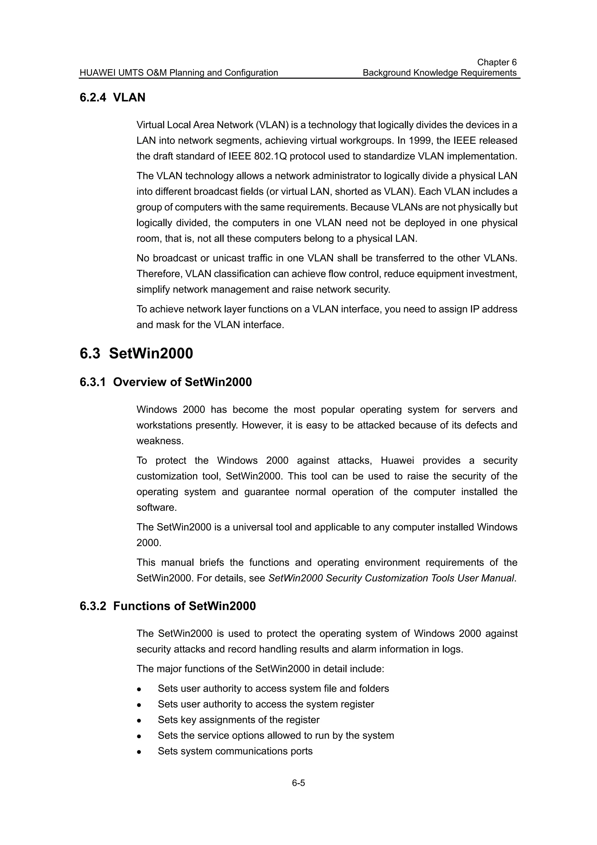 HUAWEI UMTS O&M Planning and Configuration
Chapter 6
Background Knowledge Requirements
6-5
6.2.4 VLAN
Virtual Local Area Network (VLAN) is a technology that logically divides the devices in a
LAN into network segments, achieving virtual workgroups. In 1999, the IEEE released
the draft standard of IEEE 802.1Q protocol used to standardize VLAN implementation.
The VLAN technology allows a network administrator to logically divide a physical LAN
into different broadcast fields (or virtual LAN, shorted as VLAN). Each VLAN includes a
group of computers with the same requirements. Because VLANs are not physically but
logically divided, the computers in one VLAN need not be deployed in one physical
room, that is, not all these computers belong to a physical LAN.
No broadcast or unicast traffic in one VLAN shall be transferred to the other VLANs.
Therefore, VLAN classification can achieve flow control, reduce equipment investment,
simplify network management and raise network security.
To achieve network layer functions on a VLAN interface, you need to assign IP address
and mask for the VLAN interface.
6.3 SetWin2000
6.3.1 Overview of SetWin2000
Windows 2000 has become the most popular operating system for servers and
workstations presently. However, it is easy to be attacked because of its defects and
weakness.
To protect the Windows 2000 against attacks, Huawei provides a security
customization tool, SetWin2000. This tool can be used to raise the security of the
operating system and guarantee normal operation of the computer installed the
software.
The SetWin2000 is a universal tool and applicable to any computer installed Windows
2000.
This manual briefs the functions and operating environment requirements of the
SetWin2000. For details, see SetWin2000 Security Customization Tools User Manual.
6.3.2 Functions of SetWin2000
The SetWin2000 is used to protect the operating system of Windows 2000 against
security attacks and record handling results and alarm information in logs.
The major functions of the SetWin2000 in detail include:
Sets user authority to access system file and folders
Sets user authority to access the system register
Sets key assignments of the register
Sets the service options allowed to run by the system
Sets system communications ports
 