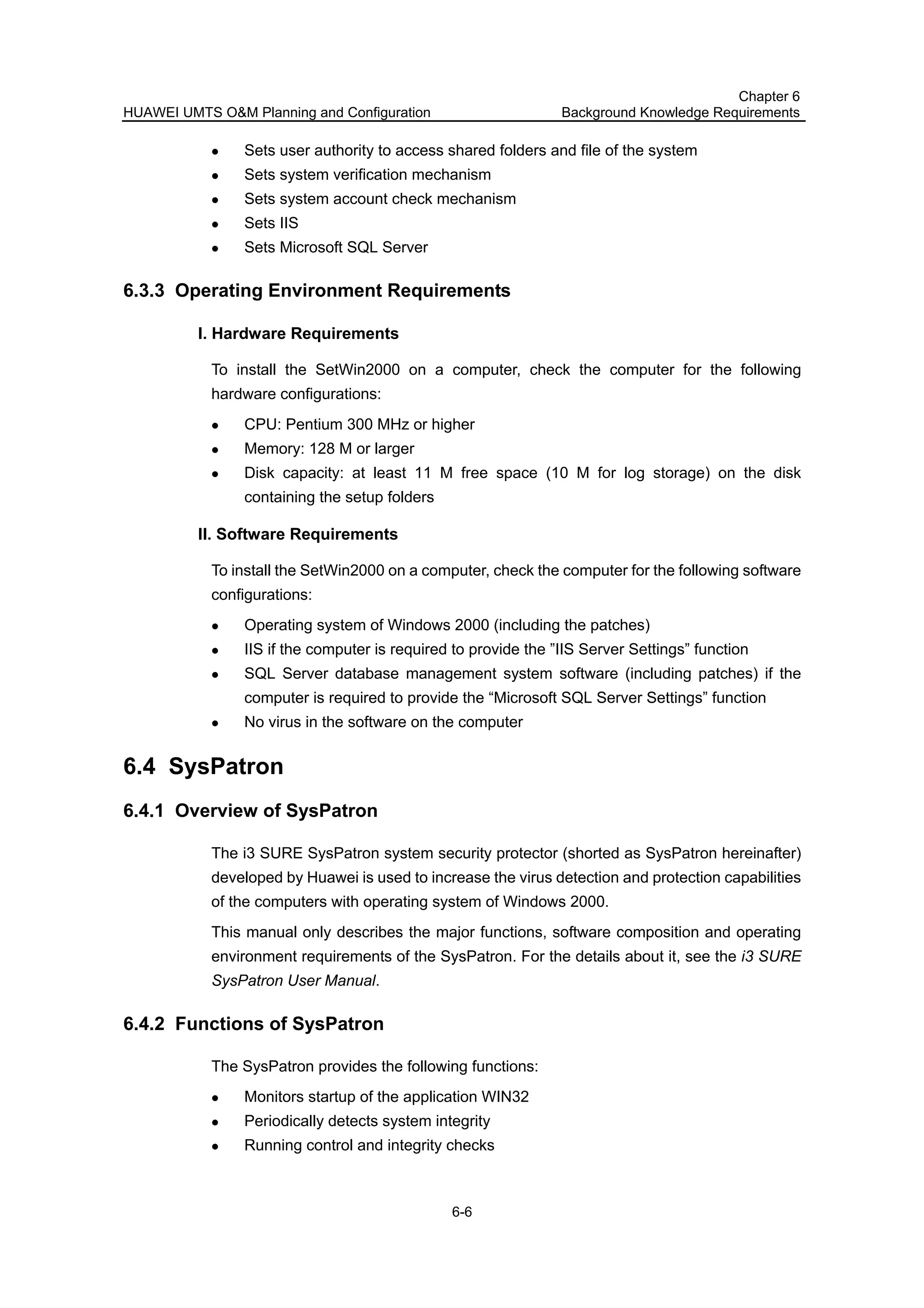 HUAWEI UMTS O&M Planning and Configuration
Chapter 6
Background Knowledge Requirements
6-6
Sets user authority to access shared folders and file of the system
Sets system verification mechanism
Sets system account check mechanism
Sets IIS
Sets Microsoft SQL Server
6.3.3 Operating Environment Requirements
I. Hardware Requirements
To install the SetWin2000 on a computer, check the computer for the following
hardware configurations:
CPU: Pentium 300 MHz or higher
Memory: 128 M or larger
Disk capacity: at least 11 M free space (10 M for log storage) on the disk
containing the setup folders
II. Software Requirements
To install the SetWin2000 on a computer, check the computer for the following software
configurations:
Operating system of Windows 2000 (including the patches)
IIS if the computer is required to provide the ”IIS Server Settings” function
SQL Server database management system software (including patches) if the
computer is required to provide the “Microsoft SQL Server Settings” function
No virus in the software on the computer
6.4 SysPatron
6.4.1 Overview of SysPatron
The i3 SURE SysPatron system security protector (shorted as SysPatron hereinafter)
developed by Huawei is used to increase the virus detection and protection capabilities
of the computers with operating system of Windows 2000.
This manual only describes the major functions, software composition and operating
environment requirements of the SysPatron. For the details about it, see the i3 SURE
SysPatron User Manual.
6.4.2 Functions of SysPatron
The SysPatron provides the following functions:
Monitors startup of the application WIN32
Periodically detects system integrity
Running control and integrity checks
 