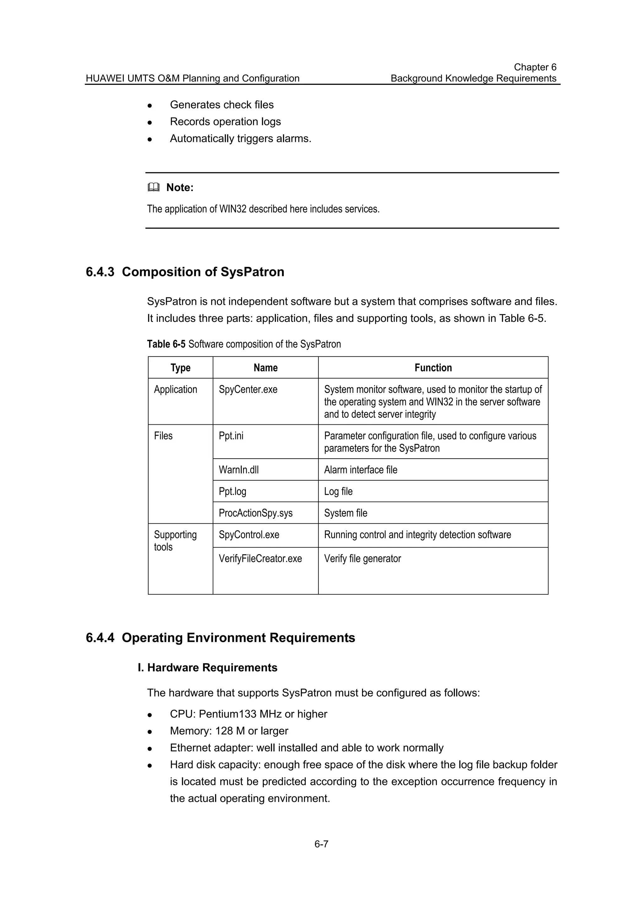 HUAWEI UMTS O&M Planning and Configuration
Chapter 6
Background Knowledge Requirements
6-7
Generates check files
Records operation logs
Automatically triggers alarms.
Note:
The application of WIN32 described here includes services.
6.4.3 Composition of SysPatron
SysPatron is not independent software but a system that comprises software and files.
It includes three parts: application, files and supporting tools, as shown in Table 6-5.
Table 6-5 Software composition of the SysPatron
Type Name Function
Application SpyCenter.exe System monitor software, used to monitor the startup of
the operating system and WIN32 in the server software
and to detect server integrity
Ppt.ini Parameter configuration file, used to configure various
parameters for the SysPatron
WarnIn.dll Alarm interface file
Ppt.log Log file
Files
ProcActionSpy.sys System file
SpyControl.exe Running control and integrity detection softwareSupporting
tools
VerifyFileCreator.exe Verify file generator
6.4.4 Operating Environment Requirements
I. Hardware Requirements
The hardware that supports SysPatron must be configured as follows:
CPU: Pentium133 MHz or higher
Memory: 128 M or larger
Ethernet adapter: well installed and able to work normally
Hard disk capacity: enough free space of the disk where the log file backup folder
is located must be predicted according to the exception occurrence frequency in
the actual operating environment.
 