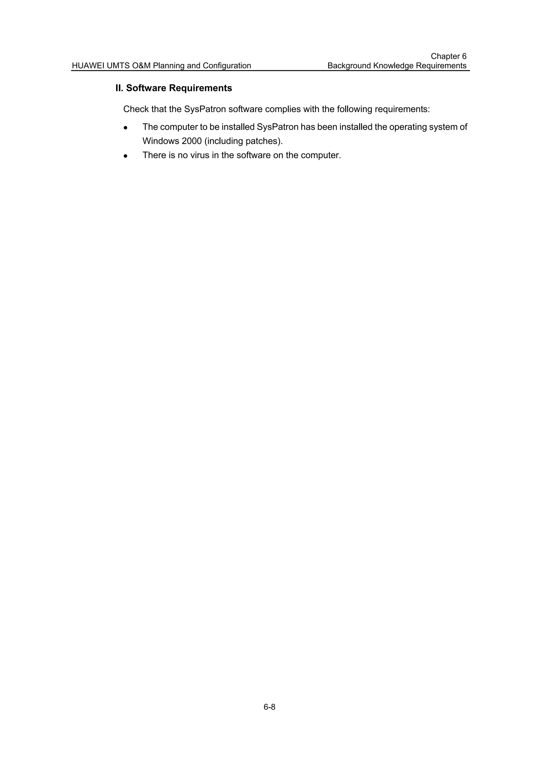HUAWEI UMTS O&M Planning and Configuration
Chapter 6
Background Knowledge Requirements
6-8
II. Software Requirements
Check that the SysPatron software complies with the following requirements:
The computer to be installed SysPatron has been installed the operating system of
Windows 2000 (including patches).
There is no virus in the software on the computer.
 