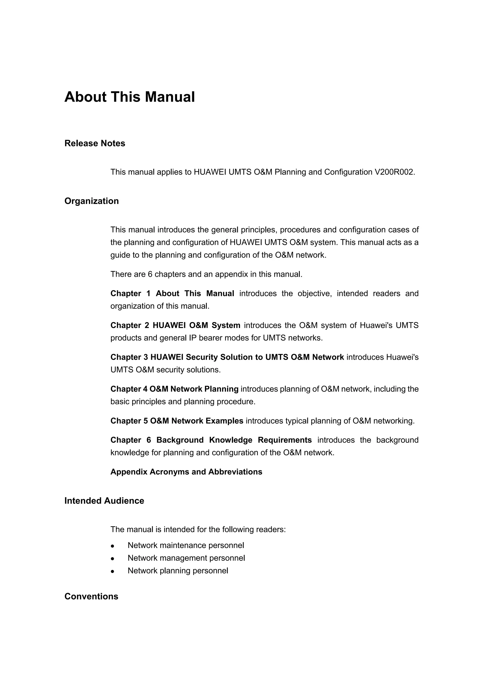 About This Manual
Release Notes
This manual applies to HUAWEI UMTS O&M Planning and Configuration V200R002.
Organization
This manual introduces the general principles, procedures and configuration cases of
the planning and configuration of HUAWEI UMTS O&M system. This manual acts as a
guide to the planning and configuration of the O&M network.
There are 6 chapters and an appendix in this manual.
Chapter 1 About This Manual introduces the objective, intended readers and
organization of this manual.
Chapter 2 HUAWEI O&M System introduces the O&M system of Huawei's UMTS
products and general IP bearer modes for UMTS networks.
Chapter 3 HUAWEI Security Solution to UMTS O&M Network introduces Huawei's
UMTS O&M security solutions.
Chapter 4 O&M Network Planning introduces planning of O&M network, including the
basic principles and planning procedure.
Chapter 5 O&M Network Examples introduces typical planning of O&M networking.
Chapter 6 Background Knowledge Requirements introduces the background
knowledge for planning and configuration of the O&M network.
Appendix Acronyms and Abbreviations
Intended Audience
The manual is intended for the following readers:
Network maintenance personnel
Network management personnel
Network planning personnel
Conventions
 