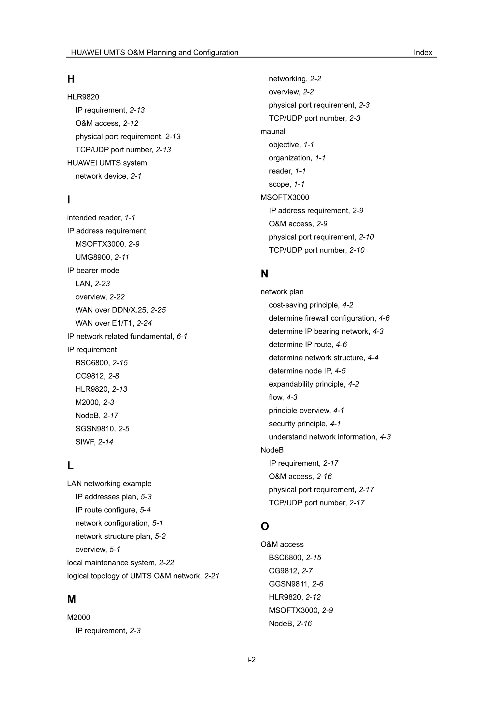 HUAWEI UMTS O&M Planning and Configuration Index
i-2
H
HLR9820
IP requirement, 2-13
O&M access, 2-12
physical port requirement, 2-13
TCP/UDP port number, 2-13
HUAWEI UMTS system
network device, 2-1
I
intended reader, 1-1
IP address requirement
MSOFTX3000, 2-9
UMG8900, 2-11
IP bearer mode
LAN, 2-23
overview, 2-22
WAN over DDN/X.25, 2-25
WAN over E1/T1, 2-24
IP network related fundamental, 6-1
IP requirement
BSC6800, 2-15
CG9812, 2-8
HLR9820, 2-13
M2000, 2-3
NodeB, 2-17
SGSN9810, 2-5
SIWF, 2-14
L
LAN networking example
IP addresses plan, 5-3
IP route configure, 5-4
network configuration, 5-1
network structure plan, 5-2
overview, 5-1
local maintenance system, 2-22
logical topology of UMTS O&M network, 2-21
M
M2000
IP requirement, 2-3
networking, 2-2
overview, 2-2
physical port requirement, 2-3
TCP/UDP port number, 2-3
maunal
objective, 1-1
organization, 1-1
reader, 1-1
scope, 1-1
MSOFTX3000
IP address requirement, 2-9
O&M access, 2-9
physical port requirement, 2-10
TCP/UDP port number, 2-10
N
network plan
cost-saving principle, 4-2
determine firewall configuration, 4-6
determine IP bearing network, 4-3
determine IP route, 4-6
determine network structure, 4-4
determine node IP, 4-5
expandability principle, 4-2
flow, 4-3
principle overview, 4-1
security principle, 4-1
understand network information, 4-3
NodeB
IP requirement, 2-17
O&M access, 2-16
physical port requirement, 2-17
TCP/UDP port number, 2-17
O
O&M access
BSC6800, 2-15
CG9812, 2-7
GGSN9811, 2-6
HLR9820, 2-12
MSOFTX3000, 2-9
NodeB, 2-16
 