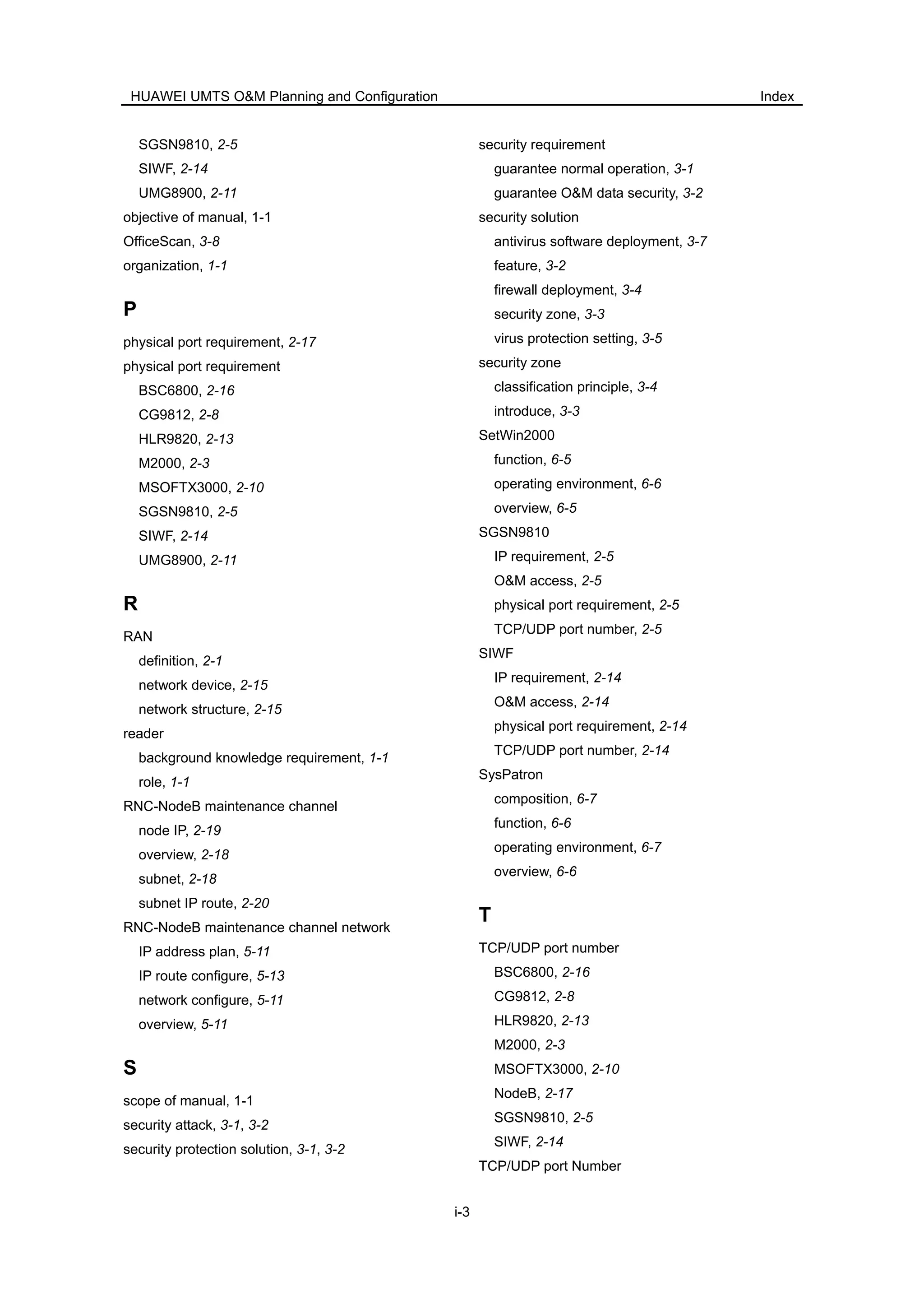 HUAWEI UMTS O&M Planning and Configuration Index
i-3
SGSN9810, 2-5
SIWF, 2-14
UMG8900, 2-11
objective of manual, 1-1
OfficeScan, 3-8
organization, 1-1
P
physical port requirement, 2-17
physical port requirement
BSC6800, 2-16
CG9812, 2-8
HLR9820, 2-13
M2000, 2-3
MSOFTX3000, 2-10
SGSN9810, 2-5
SIWF, 2-14
UMG8900, 2-11
R
RAN
definition, 2-1
network device, 2-15
network structure, 2-15
reader
background knowledge requirement, 1-1
role, 1-1
RNC-NodeB maintenance channel
node IP, 2-19
overview, 2-18
subnet, 2-18
subnet IP route, 2-20
RNC-NodeB maintenance channel network
IP address plan, 5-11
IP route configure, 5-13
network configure, 5-11
overview, 5-11
S
scope of manual, 1-1
security attack, 3-1, 3-2
security protection solution, 3-1, 3-2
security requirement
guarantee normal operation, 3-1
guarantee O&M data security, 3-2
security solution
antivirus software deployment, 3-7
feature, 3-2
firewall deployment, 3-4
security zone, 3-3
virus protection setting, 3-5
security zone
classification principle, 3-4
introduce, 3-3
SetWin2000
function, 6-5
operating environment, 6-6
overview, 6-5
SGSN9810
IP requirement, 2-5
O&M access, 2-5
physical port requirement, 2-5
TCP/UDP port number, 2-5
SIWF
IP requirement, 2-14
O&M access, 2-14
physical port requirement, 2-14
TCP/UDP port number, 2-14
SysPatron
composition, 6-7
function, 6-6
operating environment, 6-7
overview, 6-6
T
TCP/UDP port number
BSC6800, 2-16
CG9812, 2-8
HLR9820, 2-13
M2000, 2-3
MSOFTX3000, 2-10
NodeB, 2-17
SGSN9810, 2-5
SIWF, 2-14
TCP/UDP port Number
 