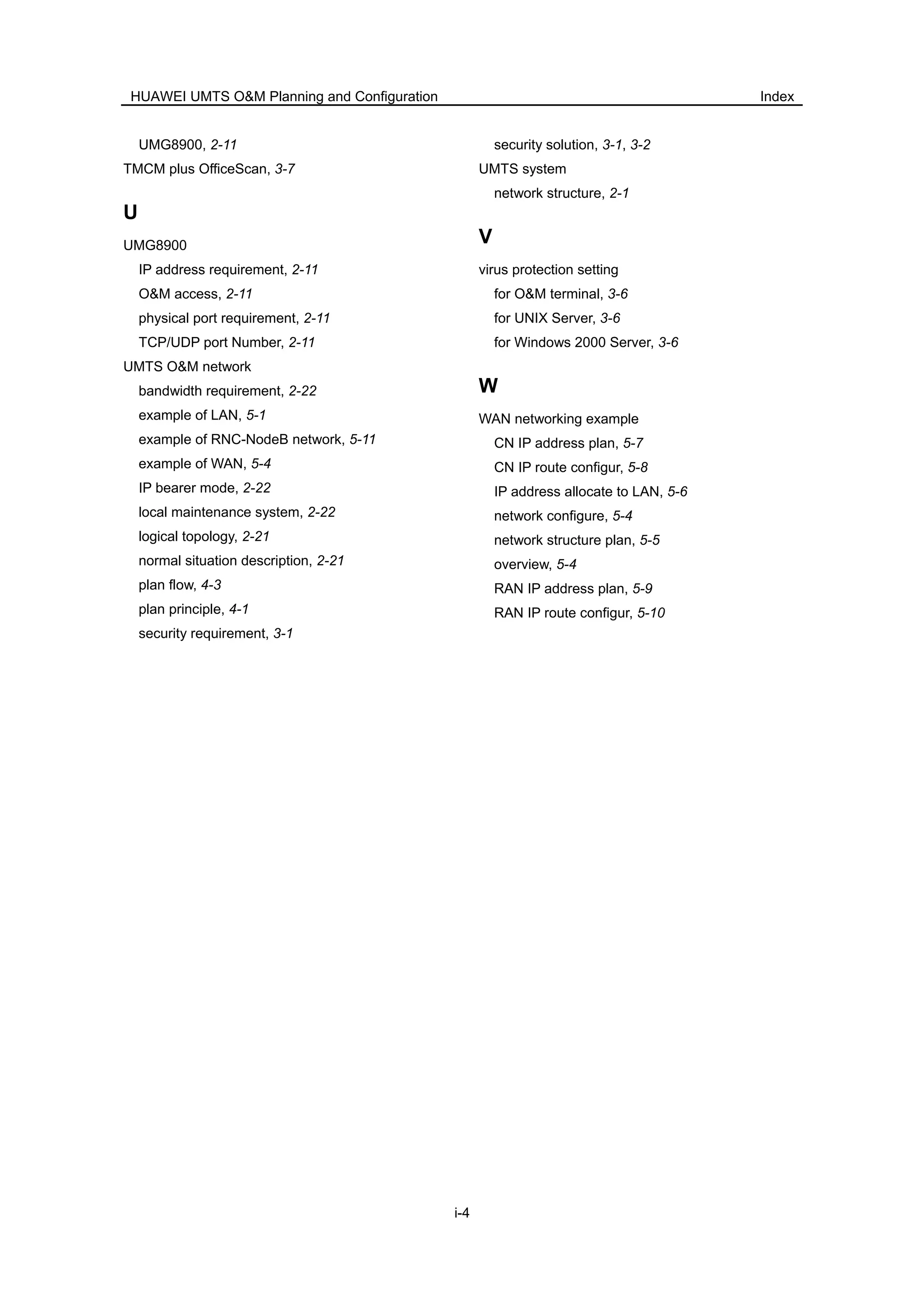 HUAWEI UMTS O&M Planning and Configuration Index
i-4
UMG8900, 2-11
TMCM plus OfficeScan, 3-7
U
UMG8900
IP address requirement, 2-11
O&M access, 2-11
physical port requirement, 2-11
TCP/UDP port Number, 2-11
UMTS O&M network
bandwidth requirement, 2-22
example of LAN, 5-1
example of RNC-NodeB network, 5-11
example of WAN, 5-4
IP bearer mode, 2-22
local maintenance system, 2-22
logical topology, 2-21
normal situation description, 2-21
plan flow, 4-3
plan principle, 4-1
security requirement, 3-1
security solution, 3-1, 3-2
UMTS system
network structure, 2-1
V
virus protection setting
for O&M terminal, 3-6
for UNIX Server, 3-6
for Windows 2000 Server, 3-6
W
WAN networking example
CN IP address plan, 5-7
CN IP route configur, 5-8
IP address allocate to LAN, 5-6
network configure, 5-4
network structure plan, 5-5
overview, 5-4
RAN IP address plan, 5-9
RAN IP route configur, 5-10
i.
 