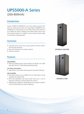 UPS5000-A Series 
(200-800kVA) 
Introduction 
Huawei UPS5000-A (200-800kVA) is an online double conversion UPS 
which can output pure sine wave with rated voltage of 380/400/415 Vac. 
UPS5000-A has a high efficiency of up to 96% and high power density of 
up to 300kVA per cabinet; all-digital control allows precise output at any 
input and load condition. It’s suitable to ensure continuous power supply 
to critical loads in large datacenters. 
Scenarios 
•• Large data centers, server rooms, security systems of finance, telecom 
and other large enterprises 
•• Data center of government or public institutions 
•• Precision instruments 
Features 
High Reliability 
•• Wide input voltage range to minimize battery use: 485-305 V for 100% 
7 
load; 305-138 Vac for 100%-40% load (derating linearly) 
Low Power Consumption 
•• High efficiency of up to 96%, reducing power consumption effectively 
High Availability 
•• High power density of up to 300kVA per rack, 50% footprint saving 
compared with traditional UPS 
•• Better load adaptability: high output power factor up to 1 and no 
derating for capacitive or inductive devices with a PF>0.5 
•• Flexible battery configuration: 30-40 batteries per string allow customers 
to get the faulty battery out instead of replacing it 
UPS5000-A-200/300K 
UPS5000-A-500K 
 