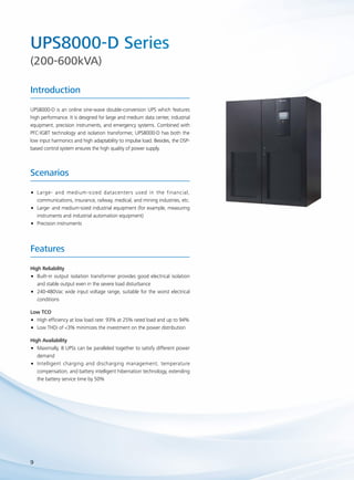 UPS8000-D Series 
(200-600kVA) 
Introduction 
UPS8000-D is an online sine-wave double-conversion UPS which features 
high performance. It is designed for large and medium data center, industrial 
equipment, precision instruments, and emergency systems. Combined with 
PFC-IGBT technology and isolation transformer, UPS8000-D has both the 
low input harmonics and high adaptability to impulse load. Besides, the DSP-based 
Scenarios 
•• Large- and medium-sized datacenters used in the financial, 
communications, insurance, railway, medical, and mining industries, etc. 
•• Large- and medium-sized industrial equipment (for example, measuring 
instruments and industrial automation equipment) 
•• Precision instruments 
Features 
9 
control system ensures the high quality of power supply. 
High Reliability 
•• Built-in output isolation transformer provides good electrical isolation 
and stable output even in the severe load disturbance 
•• 240-480Vac wide input voltage range, suitable for the worst electrical 
conditions 
Low TCO 
•• High efficiency at low load rate: 93% at 25% rated load and up to 94% 
•• Low THDi of <3% minimizes the investment on the power distribution 
High Availability 
•• Maximally, 8 UPSs can be paralleled together to satisfy different power 
demand 
•• Intelligent charging and discharging management, temperature 
compensation, and battery intelligent hibernation technology, extending 
the battery service time by 50% 
 