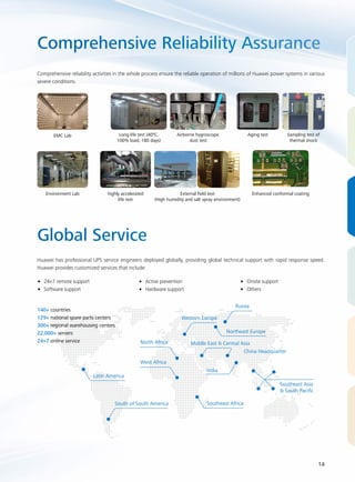 Comprehensive Reliability Assurance 
Comprehensive reliability activities in the whole process ensure the reliable operation of millions of Huawei power systems in various 
severe conditions. 
EMC Lab 
Long life test (40ºC, 
100% load, 180 days) 
Environment Lab highly accelerated 
Global Service 
Airborne hygroscopic 
dust test 
Aging test Sampling test of 
thermal shock 
Huawei has professional UPS service engineers deployed globally, providing global technical support with rapid response speed. 
Huawei provides customized services that include: 
14 
•• 24×7 remote support 
•• Software support 
life test 
External field test 
(High humidity and salt spray environment) 
Enhanced conformal coating 
140+ countries 
129+ national spare parts centers 
300+ regional warehousing centers 
22,000+ servers 
24×7 online service 
•• Active prevention 
•• Hardware support 
•• Onsite support 
•• Others 
Latin America 
North Africa 
West Africa 
Western Europe 
Russia 
Northeast Europe 
South of South America Southeast Africa 
China Headquarter 
Southeast Asia 
& South Pacific 
Middle East & Central Asia 
India 
 