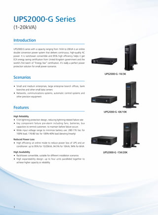 UPS2000-G Series 
(1-20kVA) 
Introduction 
UPS2000-G series with a capacity ranging from 1kVA to 20kVA is an online 
double conversion power system that delivers continuous, high-quality AC 
power. It is rack/tower convertible and 95% high efficiency helps it get 
ECA energy saving certification from United Kingdom government and the 
world’s first batch of “Energy Star” certification. It’s really a perfect power 
protection solution for small power scenarios. 
Scenarios 
Features 
High Reliability 
•• 5 kA lightning protection design, reducing lightning-related failure rate 
•• Key component failure pre-alarm including fans, batteries, bus 
1 
capacitors to remind customers to maintain before failure occurs 
•• Wide input voltage range to minimize battery use: 280-176 Vac for 
100% load; 176-80 Vac for 100%-40% load (derating linearly) 
Reduced Power Loss 
•• High efficiency at online mode to reduce power loss of UPS and air 
conditioner: up to 95% for 15/20kVA, 94.5% for 10kVA, 94% for 6kVA 
High Availability 
•• Rack/tower convertible, suitable for different installation scenarios 
•• High expandability design: up to four units paralleled together to 
achieve higher capacity or reliability 
UPS2000-G -1K/3K 
UPS2000-G -6K/10K 
UPS2000-G -15K/20K 
•• Small and medium enterprises, large enterprise branch offices, bank 
branches and other small data centers 
•• Networks, communications systems, automatic control systems and 
other precision equipment 
 