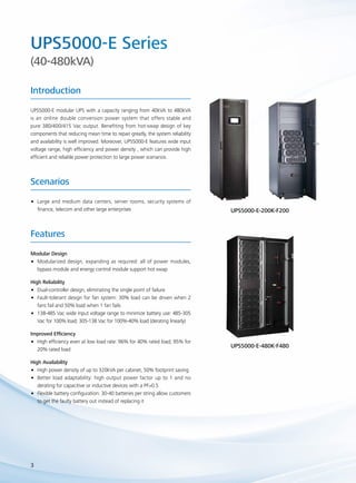 UPS5000-E Series 
(40-480kVA) 
Introduction 
UPS5000-E modular UPS with a capacity ranging from 40kVA to 480kVA 
is an online double conversion power system that offers stable and 
pure 380/400/415 Vac output. Benefiting from hot-swap design of key 
components that reducing mean time to repair greatly, the system reliability 
and availability is well improved. Moreover, UPS5000-E features wide input 
voltage range, high efficiency and power density , which can provide high 
efficient and reliable power protection to large power scenarios. 
Scenarios 
•• Large and medium data centers, server rooms, security systems of 
finance, telecom and other large enterprises 
Features 
Modular Design 
•• Modularized design, expanding as required: all of power modules, 
3 
bypass module and energy control module support hot swap 
High Reliability 
•• Dual-controller design, eliminating the single point of failure 
•• Fault-tolerant design for fan system: 30% load can be driven when 2 
fans fail and 50% load when 1 fan fails 
•• 138-485 Vac wide input voltage range to minimize battery use: 485-305 
Vac for 100% load; 305-138 Vac for 100%-40% load (derating linearly) 
Improved Efficiency 
•• High efficiency even at low load rate: 96% for 40% rated load; 95% for 
20% rated load 
High Availability 
•• High power density of up to 320kVA per cabinet, 50% footprint saving 
•• Better load adaptability: high output power factor up to 1 and no 
derating for capacitive or inductive devices with a PF>0.5 
•• Flexible battery configuration: 30-40 batteries per string allow customers 
to get the faulty battery out instead of replacing it 
UPS5000-E-200K-F200 
UPS5000-E-480K-F480 
 