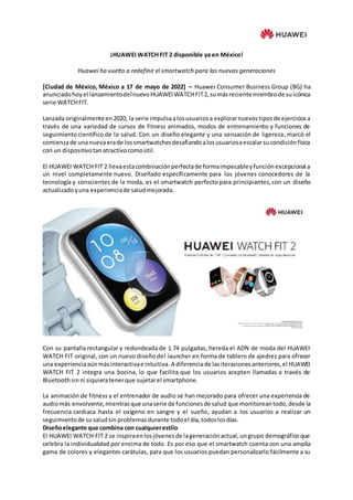 ¡HUAWEI WATCH FIT 2 disponible ya en México!
Huawei ha vuelto a redefinir el smartwatch para las nuevas generaciones
[Ciudad de México, México a 17 de mayo de 2022] – Huawei Consumer Business Group (BG) ha
anunciadohoyel lanzamientodelnuevoHUAWEIWATCHFIT2,sumásrecientemiembrode suicónica
serie WATCHFIT.
Lanzada originalmente en2020, la serie impulsaalosusuariosa explorarnuevostiposde ejerciciosa
través de una variedad de cursos de fitness animados, modos de entrenamiento y funciones de
seguimiento científico de la salud. Con un diseño elegante y una sensación de ligereza, marcó el
comienzade unanuevaerade lossmartwatchesdesafiandoalosusuariosaescalarsucondiciónfísica
con un dispositivotan atractivocomoútil.
El HUAWEI WATCH FIT 2 llevaestacombinaciónperfectade formaimpecableyfunciónexcepcional a
un nivel completamente nuevo. Diseñado específicamente para los jóvenes conocedores de la
tecnología y conscientes de la moda, es el smartwatch perfecto para principiantes,con un diseño
actualizadoyuna experienciade saludmejorada.
Con su pantalla rectangular y redondeada de 1.74 pulgadas, hereda el ADN de moda del HUAWEI
WATCH FIT original, con un nuevo diseño del launcher en forma de tablero de ajedrez para ofrecer
una experienciaaúnmásinteractivae intuitiva. A diferenciade lasiteracionesanteriores,el HUAWEI
WATCH FIT 2 integra una bocina, lo que facilita que los usuarios acepten llamadas a través de
Bluetoothsinni siquieratenerque sujetarel smartphone.
La animación de fitness y el entrenador de audio se han mejorado para ofrecer una experiencia de
audiomás envolvente,mientrasque unaserie de funcionesde salud que monitoreantodo,desde la
frecuencia cardiaca hasta el oxígeno en sangre y el sueño, ayudan a los usuarios a realizar un
seguimientode susaludsin problemas durante todoel día,todoslosdías.
Diseñoelegante que combina con cualquierestilo
El HUAWEI WATCH FIT 2 se inspiraenlosjóvenesde lageneraciónactual,ungrupo demográficoque
celebra la individualidad por encima de todo. Es por eso que el smartwatch cuenta con una amplia
gama de colores y elegantes carátulas, para que los usuarios puedan personalizarlo fácilmente a su
 