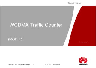 Security Level:




 WCDMA Traffic Counter

ISSUE 1.0
                                                                  www.huawei.com




HUAWEI TECHNOLOGIES CO., LTD.   HUAWEI Confidential
 