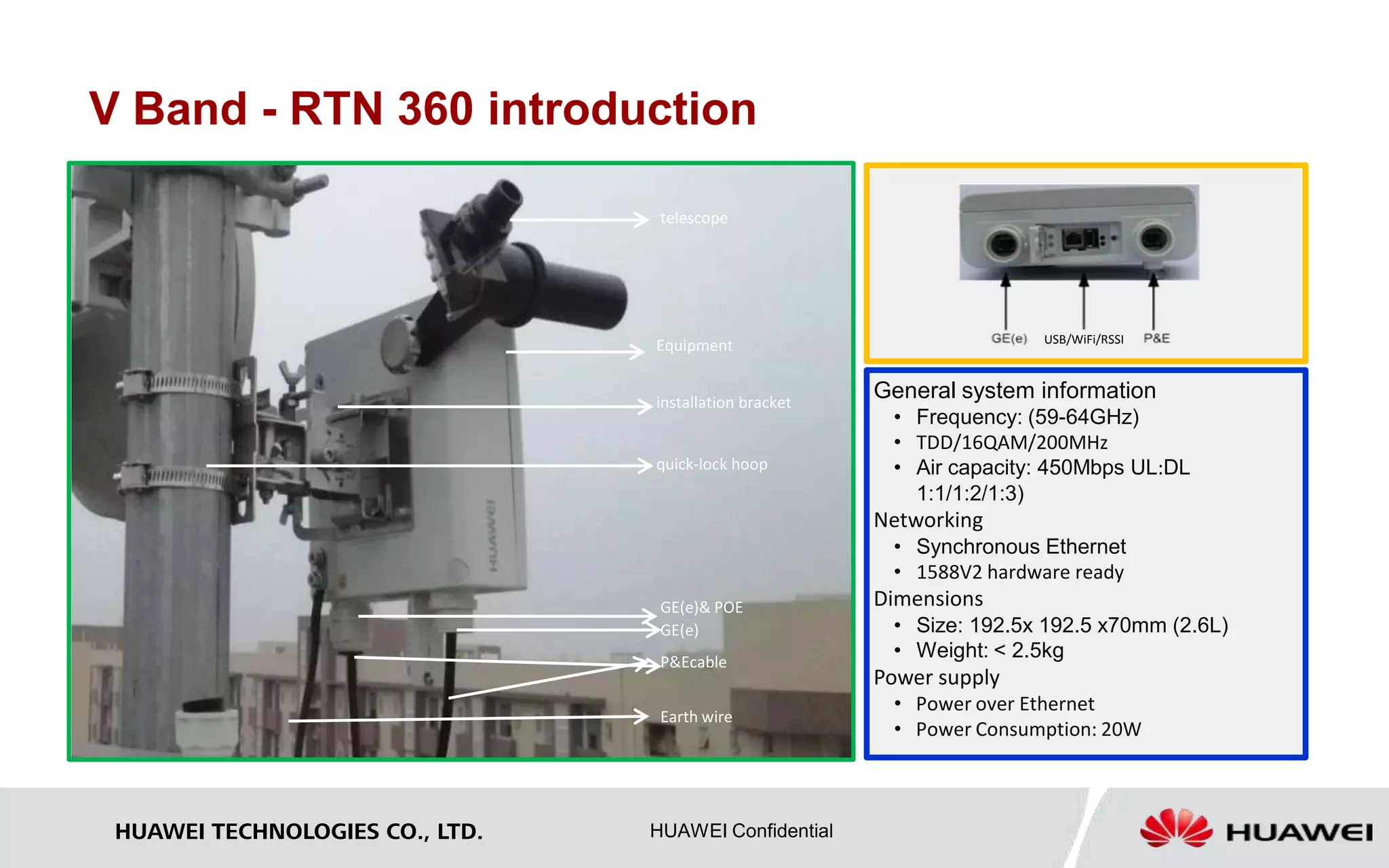 V Band - RTN 360 introduction 
P&Ecable 
HUAWEI TECHNOLOGIES CO., LTD. HUAWEI Confidential 
USB/WiFi/RSSI 
General system information 
• Frequency: (59-64GHz) 
• TDD/16QAM/200MHz 
• Air capacity: 450Mbps UL:DL 
1:1/1:2/1:3) 
Networking 
• Synchronous Ethernet 
• 1588V2 hardware ready 
Dimensions 
• Size: 192.5x 192.5 x70mm (2.6L) 
• Weight: < 2.5kg 
Power supply 
• Power over Ethernet 
• Power Consumption: 20W 
telescope 
Equipment 
installation bracket 
quick-lock hoop 
GE(e)& POE 
GE(e) 
Earth wire 
 