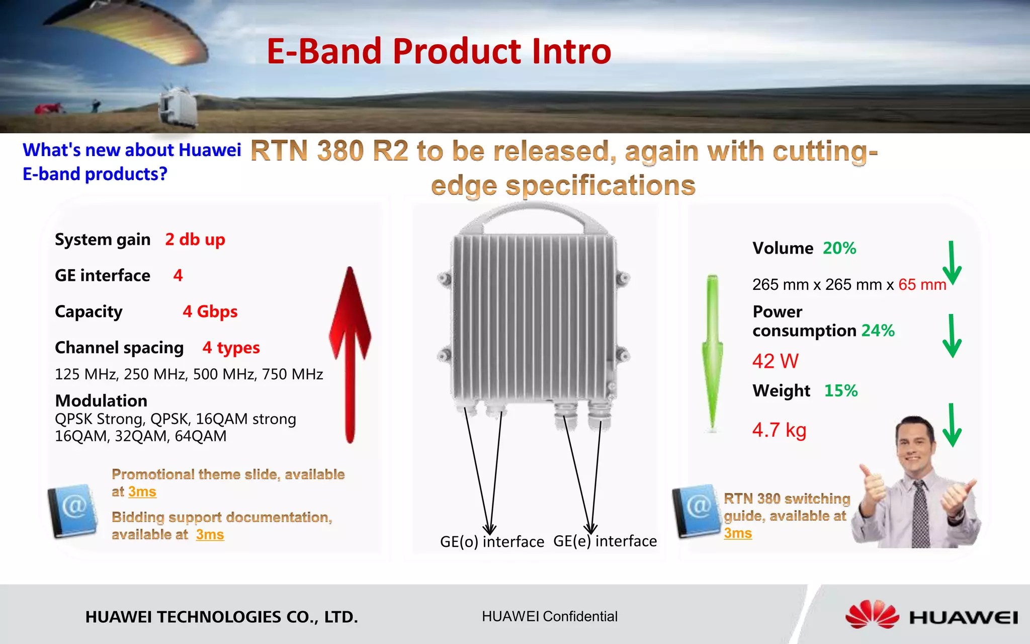 E-Band Product Intro 
GE(o) interface GE(e) interface 
What's new about Huawei 
E-band products? 
HUAWEI TECHNOLOGIES CO., LTD. HUAWEI Confidential 
Volume 20% 
265 mm x 265 mm x 65 mm 
Power 
consumption 24% 
42 W 
Weight 15% 
4.7 kg 
System gain 2 db up 
GE interface 4 
Capacity 4 Gbps 
Channel spacing 4 types 
125 MHz, 250 MHz, 500 MHz, 750 MHz 
Modulation 
QPSK Strong, QPSK, 16QAM strong 
16QAM, 32QAM, 64QAM 
3ms 
3ms 3ms 
 