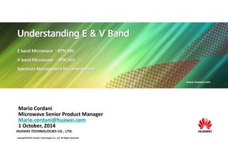 HUAWEI TECHNOLOGIES CO., LTD. 
www.huawei.com 
Understanding E & V Band 
E band Microwave - RTN 380 
V band Microwave - RTN 360 
Spectrum Management Recomendations 
Mario Cordani 
Microwave Senior Product Manager 
Mario.cordani@huawei.com 
1 October, 2014 
Copyright© 2014 Huawei Technologies Co., Ltd. All Rights Reserved. 
 