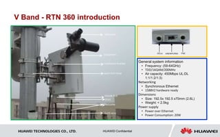 V Band - RTN 360 introduction 
P&Ecable 
HUAWEI TECHNOLOGIES CO., LTD. HUAWEI Confidential 
USB/WiFi/RSSI 
General system information 
• Frequency: (59-64GHz) 
• TDD/16QAM/200MHz 
• Air capacity: 450Mbps UL:DL 
1:1/1:2/1:3) 
Networking 
• Synchronous Ethernet 
• 1588V2 hardware ready 
Dimensions 
• Size: 192.5x 192.5 x70mm (2.6L) 
• Weight: < 2.5kg 
Power supply 
• Power over Ethernet 
• Power Consumption: 20W 
telescope 
Equipment 
installation bracket 
quick-lock hoop 
GE(e)& POE 
GE(e) 
Earth wire 
 