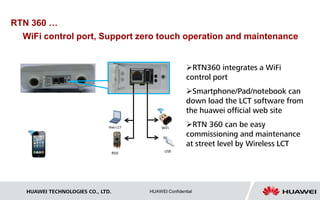 WiFi control port, Support zero touch operation and maintenance 
 
RTN 360 … 
WiFi 
RSSI USB 
RTN360 integrates a WiFi 
control port 
Smartphone/Pad/notebook can 
down load the LCT software from 
the huawei official web site 
RTN 360 can be easy 
commissioning and maintenance 
at street level by Wireless LCT 
HUAWEI TECHNOLOGIES CO., LTD. HUAWEI Confidential 
 
