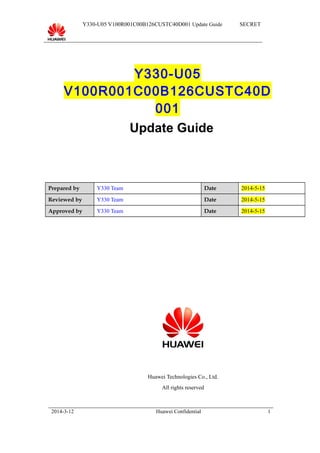 Y330-U05 V100R001C00B126CUSTC40D001 Update Guide SECRET
Y330-U05
V100R001C00B126CUSTC40D
001
Update Guide
Prepared by Y330 Team Date 2014-5-15
Reviewed by Y330 Team Date 2014-5-15
Approved by Y330 Team Date 2014-5-15
Huawei Technologies Co., Ltd.
All rights reserved
2014-3-12 Huawei Confidential 1
 