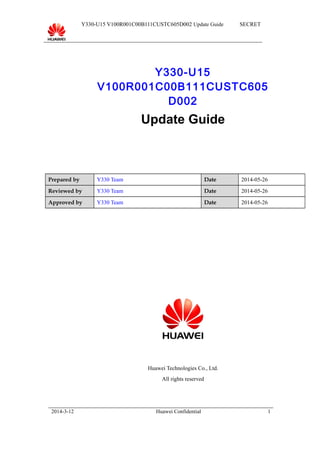 Y330-U15 V100R001C00B111CUSTC605D002 Update Guide SECRET
Y330-U15
V100R001C00B111CUSTC605
D002
Update Guide
Prepared by Y330 Team Date 2014-05-26
Reviewed by Y330 Team Date 2014-05-26
Approved by Y330 Team Date 2014-05-26
Huawei Technologies Co., Ltd.
All rights reserved
2014-3-12 Huawei Confidential 1
 