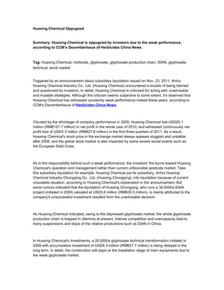 Huaxing Chemical Oppugned
Summary: Huaxing Chemical is oppugned by investors due to the weak performance,
according to CCM’s DecemberIssue of Herbicides China News.
Tag: Huaxing Chemical, herbicide, glyphosate, glyphosate production chain, IDAN, glyphosate
technical, stock market
Triggered by an announcement about subsidiary liquidation issued on Nov. 23, 2011, Anhui
Huaxing Chemical Industry Co., Ltd. (Huaxing Chemical) encountered a trouble of being blamed
and questioned by investors. In detail, Huaxing Chemical is criticized for acting with unadvisable
and mutable strategies. Although the criticism seems subjective to some extent, it's observed that
Huaxing Chemical has witnessed constantly weak performance indeed these years, according to
CCM’s DecemberIssue of Herbicides China News.
Clouded by the shrinkage of company performance in 2009, Huaxing Chemical lost USD20.1
million (RMB127.7 million) in net profit in the whole year of 2010, and witnessed continuously net
profit loss of USD4.3 million (RMB27.6 million) in the first three quarters of 2011. As a result,
Huaxing Chemical's stock price in the exchange market always appears sluggish and unstable
after 2008, and the global stock market is also impacted by some severe social events such as
the European Debt Crisis.
As to the responsibility behind such a weak performance, the investors' fire burns toward Huaxing
Chemical's operation and management rather than current unfavorable pesticide market. Take
this subsidiary liquidation for example, Huaxing Chemical put its subsidiary, Anhui Huaxing
Chemical Industry Chongqing Co., Ltd. (Huaxing Chongqing), into liquidation because of current
unsuitable situation, according to Huaxing Chemical's explanation in the announcement. But
some rumors indicated that the liquidation of Huaxing Chongqing, who runs a 34,000t/a IDAN
project (initiated in 2009) valuated at USD5.6 million (RMB35.5 million), is mainly attributed to the
company's unsuccessful investment resulted from the unadvisable decision.
As Huaxing Chemical indicated, owing to the depressed glyphosate market, the whole glyphosate
production chain is trapped in dilemma at present. Intense competition and overcapacity lead to
many suspensions and stops of the relative productions such as IDAN in China.
In Huaxing Chemical's investments, a 20,000t/a glyphosate technical transformation initiated in
2009 with accumulative investment of USD4.3 million (RMB27.7 million) is being delayed in the
long term. In detail, the construction still stays at the installation stage of main equipments due to
the weak glyphosate market.
 