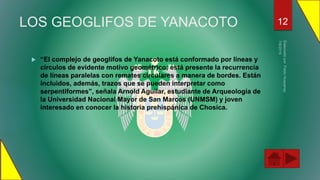 LOS GEOGLIFOS DE YANACOTO
 “El complejo de geoglifos de Yanacoto está conformado por líneas y
círculos de evidente motivo geométrico; está presente la recurrencia
de líneas paralelas con remates circulares a manera de bordes. Están
incluidos, además, trazos que se pueden interpretar como
serpentiformes”, señala Arnold Aguilar, estudiante de Arqueología de
la Universidad Nacional Mayor de San Marcos (UNMSM) y joven
interesado en conocer la historia prehispánica de Chosica.
12
 