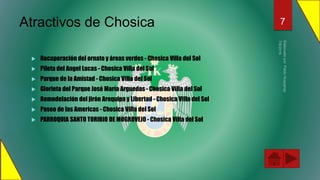 Atractivos de Chosica
 Recuperación del ornato y áreas verdes - Chosica Villa del Sol
 Pileta del Angel Lucas - Chosica Villa del Sol
 Parque de la Amistad - Chosica Villa del Sol
 Glorieta del Parque José María Arguedas - Chosica Villa del Sol
 Remodelación del jirón Arequipa y Libertad - Chosica Villa del Sol
 Paseo de las Americas - Chosica Villa del Sol
 PARROQUIA SANTO TORIBIO DE MOGROVEJO - Chosica Villa del Sol
7
 