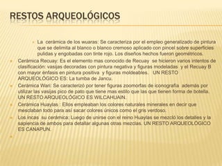 RESTOS ARQUEOLÓGICOSLa  cerámica de los wuaras: Se caracteriza por el empleo generalizado de pintura que se delimita al blanco o blanco cremoso aplicado con pincel sobre superficies pulidas y engobadas con tinte rojo. Los diseños hechos fueron geométricos.Cerámica Recuay: Es el elemento mas conocido de Recuay  se hicieron varios intentos de clasificación: vasijas decoradas con pintura negativa y figuras modeladas  y el Recuay B con mayor énfasis en pintura positiva  y figuras moldeables.   UN RESTO ARQUEOLÓGICO ES: La tumba de Jancu.Cerámica Wari: Se caracterizó por tener figuras zoomorfas de iconografía  además por utilizar las vasijas pico de pato que tiene mas estilo que las que tienen forma de botella. UN RESTO ARQUEOLÓGICO ES WILCAHUAIN. Cerámica Huaylas : Ellos empleaban los colores naturales minerales en decir que mesclaban todo para así sacar colores únicos como el gris verdoso.  Los incas  su cerámica: Luego de unirse con el reino Huaylas se mezcló los detalles y la sapiencia de ambos para detallar algunas otras mezclas. UN RESTO ARQUEOLÓGICO ES CANAPUN.