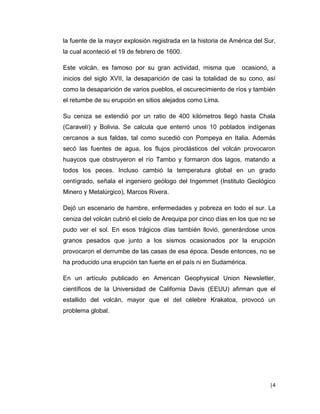 |4 
la fuente de la mayor explosión registrada en la historia de América del Sur, la cual aconteció el 19 de febrero de 1600. 
Este volcán, es famoso por su gran actividad, misma que ocasionó, a inicios del siglo XVII, la desaparición de casi la totalidad de su cono, así como la desaparición de varios pueblos, el oscurecimiento de ríos y también el retumbe de su erupción en sitios alejados como Lima. 
Su ceniza se extendió por un ratio de 400 kilómetros llegó hasta Chala (Caravelí) y Bolivia. Se calcula que enterró unos 10 poblados indígenas cercanos a sus faldas, tal como sucedió con Pompeya en Italia. Además secó las fuentes de agua, los flujos piroclásticos del volcán provocaron huaycos que obstruyeron el río Tambo y formaron dos lagos, matando a todos los peces. Incluso cambió la temperatura global en un grado centígrado, señala el ingeniero geólogo del Ingemmet (Instituto Geológico Minero y Metalúrgico), Marcos Rivera. 
Dejó un escenario de hambre, enfermedades y pobreza en todo el sur. La ceniza del volcán cubrió el cielo de Arequipa por cinco días en los que no se pudo ver el sol. En esos trágicos días también llovió, generándose unos granos pesados que junto a los sismos ocasionados por la erupción provocaron el derrumbe de las casas de esa época. Desde entonces, no se ha producido una erupción tan fuerte en el país ni en Sudamérica. 
En un artículo publicado en American Geophysical Union Newsletter, científicos de la Universidad de California Davis (EEUU) afirman que el estallido del volcán, mayor que el del célebre Krakatoa, provocó un problema global. 
 