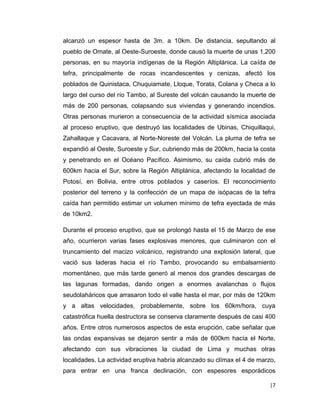 |7 
alcanzó un espesor hasta de 3m. a 10km. De distancia, sepultando al pueblo de Omate, al Oeste-Suroeste, donde causó la muerte de unas 1,200 personas, en su mayoría indígenas de la Región Altiplánica. La caída de tefra, principalmente de rocas incandescentes y cenizas, afectó los poblados de Quinistaca, Chuquiamate, Lloque, Torata, Colana y Checa a lo largo del curso del río Tambo, al Sureste del volcán causando la muerte de más de 200 personas, colapsando sus viviendas y generando incendios. Otras personas murieron a consecuencia de la actividad sísmica asociada al proceso eruptivo, que destruyó las localidades de Ubinas, Chiquillaqui, Zahallaque y Cacavara, al Norte-Noreste del Volcán. La pluma de tefra se expandió al Oeste, Suroeste y Sur, cubriendo más de 200km, hacia la costa y penetrando en el Océano Pacífico. Asimismo, su caída cubrió más de 600km hacia el Sur, sobre la Región Altiplánica, afectando la localidad de Potosí, en Bolivia, entre otros poblados y caseríos. El reconocimiento posterior del terreno y la confección de un mapa de isópacas de la tefra caída han permitido estimar un volumen mínimo de tefra eyectada de más de 10km2. 
Durante el proceso eruptivo, que se prolongó hasta el 15 de Marzo de ese año, ocurrieron varias fases explosivas menores, que culminaron con el truncamiento del macizo volcánico, registrando una explosión lateral, que vació sus laderas hacia el río Tambo, provocando su embalsamiento momentáneo, que más tarde generó al menos dos grandes descargas de las lagunas formadas, dando origen a enormes avalanchas o flujos seudolaháricos que arrasaron todo el valle hasta el mar, por más de 120km y a altas velocidades, probablemente, sobre los 60km/hora, cuya catastrófica huella destructora se conserva claramente después de casi 400 años. Entre otros numerosos aspectos de esta erupción, cabe señalar que las ondas expansivas se dejaron sentir a más de 600km hacía el Norte, afectando con sus vibraciones la ciudad de Lima y muchas otras localidades. La actividad eruptiva habría alcanzado su clímax el 4 de marzo, para entrar en una franca declinación, con espesores esporádicos  
