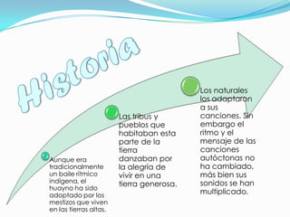 Aunque era
tradicionalmente
un baile rítmico
indígena, el
huayno ha sido
adoptado por los
mestizos que viven
en las tierras altas.
Las tribus y
pueblos que
habitaban esta
parte de la
tierra
danzaban por
la alegría de
vivir en una
tierra generosa.
Los naturales
los adaptaron
a sus
canciones. Sin
embargo el
ritmo y el
mensaje de las
canciones
autóctonas no
ha cambiado,
más bien sus
sonidos se han
multiplicado.
 